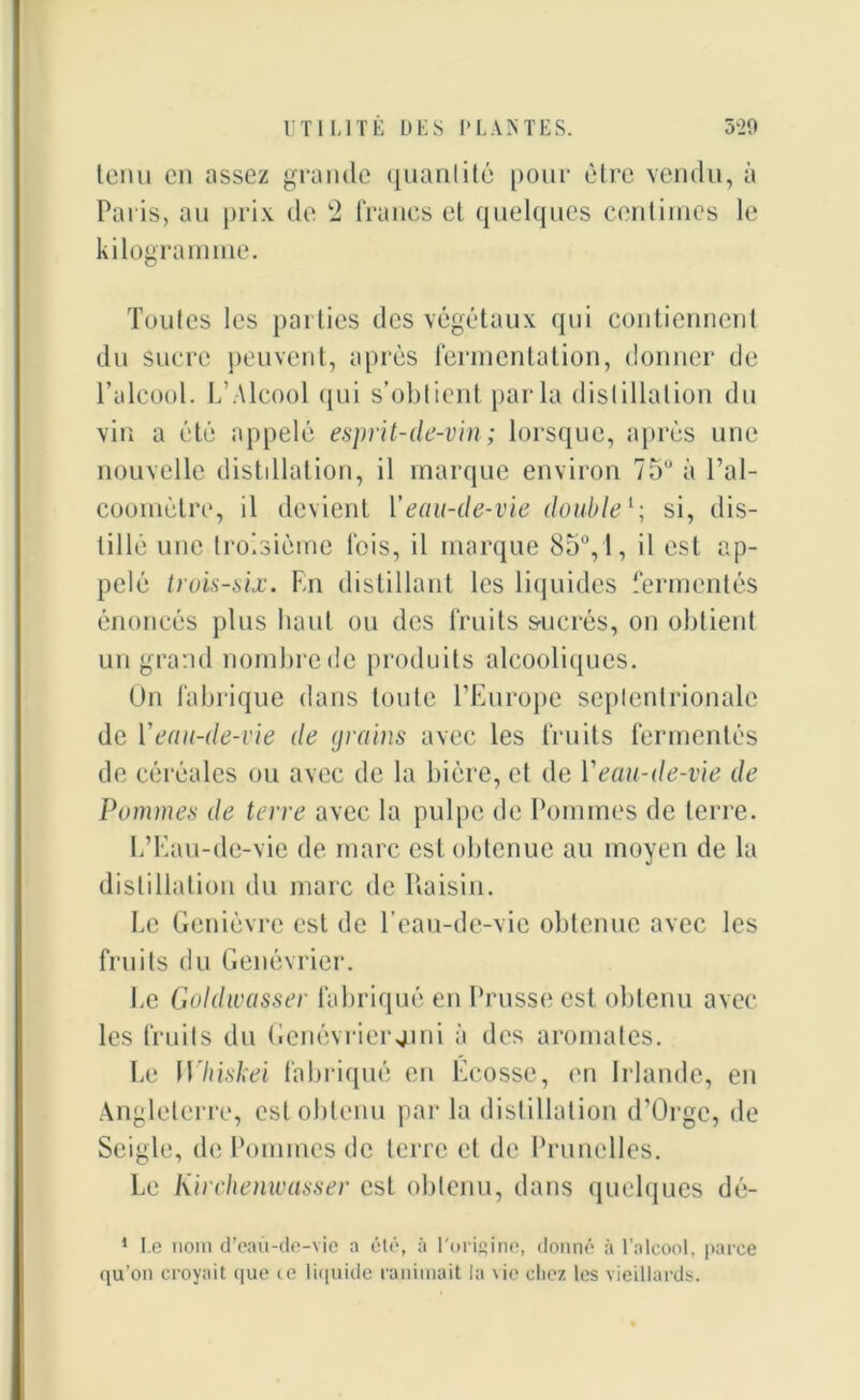 tenu en assez grande quantité pour être vendu, à Paris, au prix de 2 francs et quelques centimes le kilogramme. Toutes les parties des végétaux qui contiennent du sucre peuvent, après fermentation, donner de l’alcool. L’Alcool qui s’obtient parla distillation du vin a été appelé esprit-de-vin; lorsque, après une nouvelle distdlation, il marque environ 75° à l'al- coomètre, il devient Y eau-de-vie double1-, si, dis- tillé une troisième fois, il marque 85°, 1, il est ap- pelé trois-six. En distillant les liquides fermentés énoncés plus haut ou des fruits sucrés, on obtient un grand nombre de produits alcooliques. Un fabrique dans toute l’Europe septentrionale de Y eau-de-vie de grains avec les fruits fermentés de céréales ou avec de la bière, et de l'eau-de-vie de Pommes de terre avec la pulpe de Pommes de terre. L’Eau-de-vie de marc est obtenue au moyen de la distillation du marc de Raisin. Le Genièvre est de l’eau-de-vie obtenue avec les fruits du Genévrier. Le Goldwasser fabriqué en Prusse est obtenu avec les fruits du Genévrier41m à des aromates. Le Whiskei fabriqué en Ecosse, en Irlande, en Angleterre, est obtenu par la distillation d’Orgc, de Seigle, de Pommes de terre et de Prunelles. Le Kirchenwasser est obtenu, dans quelques dé- 1 Le nom d’eau-de-vie a été, à l'origine, donné à l’alcool, parce qu’011 croyait que ce liquide ranimait la \ie chez les vieillards.