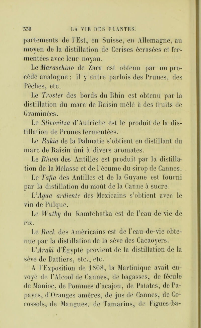 portements de l’Est, en Suisse, en Allemagne, au moyen de la distillation de Cerises écrasées et fer- mentées avec leur noyau. Le Maraschino de /ara est obtenu par un pro- cédé analogue ; il y enlre parfois des Prunes, des Pêches, etc. Le Truster des bords du Rhin est obtenu par la distillation du marc de Raisin mêlé à des fruits de Graminées. Le Slivovitza d’Autriche est le produit de la dis- tillation de Prunes fermentées. Le Rakia de la Dalmatie s’obtient en distillant du marc de Raisin uni à divers aromates. Le Rhum des Antilles est produit par la distilla- tion de la Mélasse et de l’écume du sirop de Cannes. Le Tafia des Antilles et de la Guyane est fourni par la distillation du moût de la Canne à sucre. VAgua ardiente des Mexicains s’obtient avec le vin de Pulque. Le Watky du Kamtchatka est de l’eau-de-vie de riz. Le Rack des Américains est de l’eau-de-vie obte- nue par la distillation de la sève des Cacaoyers. VAraki d’Égypte provient de la distillation de la sève de Dattiers, etc., etc. A l’Exposition de 1868, la Martinique avait en- voyé de l’Alcool de Cannes, de bagasses, de fécule de Manioc, de Pommes d’acajou, de Patates, de Pa- payes, d’Oranges amères, de jus de Cannes, de Co- îossols, de Mangues, de Tamarins, de Figues-ba-