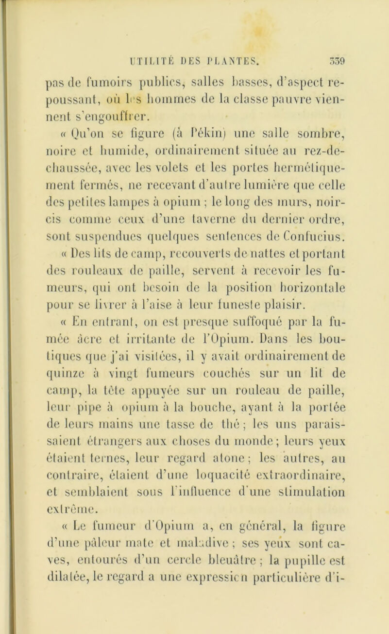 pas do fumoirs publics, salles basses, d’aspect re- poussant, où 1rs hommes de la classe pauvre vien- nent s’engouffrer. « Qu’on se figure (à Pékin) une salle sombre, noire et humide, ordinairement située au rez-de- chaussée, avec les volets et les portes hermétique- ment fermés, ne recevant d’autre lumière que celle des petites lampes à opium ; le long des murs, noir- cis comme ceux d’une taverne du dernier ordre, sont suspendues quelques sentences de Confucius. « Des lits de camp, recouverts de nattes et portant des rouleaux de paille, servent à recevoir les fu- meurs, qui ont besoin de la position horizontale pour se livrer à l’aise à leur funeste plaisir. « En entrant, on est presque suffoqué par la fu- mée acre et irritante de l’Opium. Dans les bou- tiques que j’ai visitées, il y avait ordinairement de quinze à vingt fumeurs couchés sur un lit de camp, la tète appuyée sur un rouleau de paille, leur pipe à opium à la bouche, ayant à la portée de leurs mains une tasse de thé; les uns parais- saient étrangers aux choses du monde; leurs yeux étaient ternes, leur regard atone; les autres, au contraire, étaient d’une loquacité extraordinaire, et semblaient sous l'influence d’une stimulation extrême. « Le fumeur d’Opium a, en général, la figure d’une pâleur mate et maladive ; ses yeux sont ca- ves, entourés d’un cercle bleuâtre; la pupille est dilatée, le regard a une expression particulière d’i-