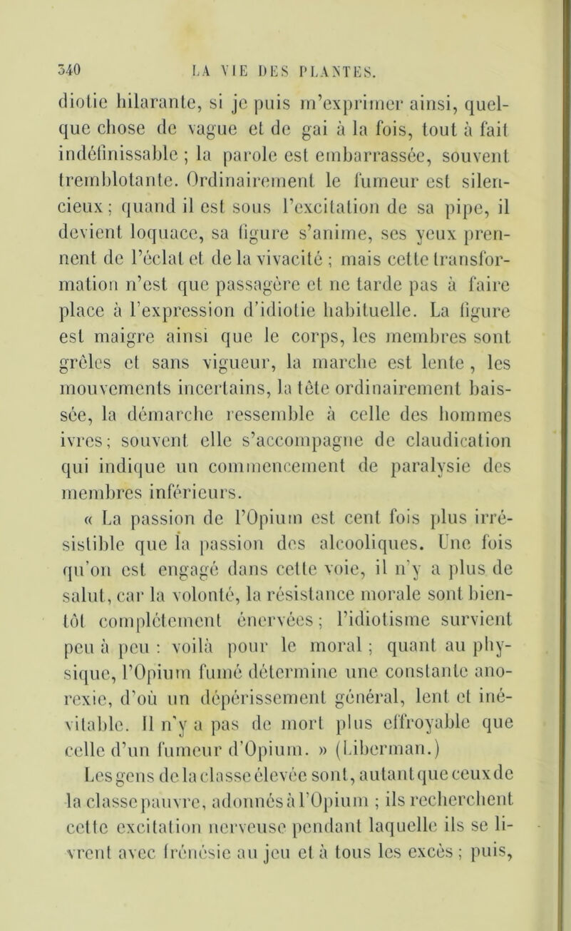 diotie hilarante, si je puis m’exprimer ainsi, quel- que chose de vague et de gai à la fois, tout à fait indéfinissable ; la parole est embarrassée, souvent tremblotante. Ordinairement le fumeur est silen- cieux; quand il est sous l’excitation de sa pipe, il devient loquace, sa figure s’anime, ses yeux pren- nent de l’éclat et de la vivacité ; mais cette transfor- mation n’est que passagère et ne tarde pas à faire place à l’expression d’idiotie habituelle. La figure est maigre ainsi que le corps, les membres sont grêles et sans vigueur, la marche est lente, les mouvements incertains, la tête ordinairement bais- sée, la démarche ressemble à celle des hommes ivres; souvent elle s’accompagne de claudication qui indique un commencement de paralysie des membres inférieurs. « La passion de l’Opium est cent fois plus irré- sistible que la passion des alcooliques. Une fois qu’on est engagé dans cette voie, il n'y a plus de salut, car la volonté, la résistance morale sont bien- tôt complètement énervées; l’idiotisme survient peu à peu : voilà pour le moral ; quant au phy- sique, l’Opium fumé détermine une constante ano- rexie, d’où un dépérissement général, lent et iné- vitable. Il n'y a pas de mort plus effroyable que celle d’un fumeur d’Opium. » (Liberman.) Les gens de la classe élevée sont, autant que ceux de la classe pauvre, adonnés à l’Opium ; ils recherchent cette excitation nerveuse pendant laquelle ils se li- vrent avec frénésie au jeu et à tous les excès ; puis,