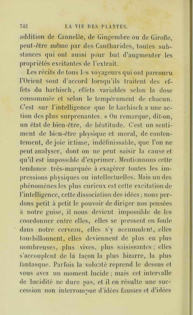 addition de Cannelle, de Gingembre ou de Girolle, peut-être même par des Cantharides, toutes sub- stances qui ont aussi pour but d’augmenter les propriétés excitantes de l’extrait. Les récits de tous les voyageurs qui ont parcouru l’Orient sont d’accord lorsqu’ils traitent des ef- fets du hachisch, effets variables selon la dose consommée et selon le tempérament de chacun. C’est sur l’intelligence que le hachisch a une ac- tion des plus surprenantes. « On remarque, dit-on, un état de bien-être, de béatitude. C’est un senti- ment de bien-être physique et moral, de conten- tement, de joie intime, indéfinissable, que l’on ne peut analyser, dont on ne peut saisir la cause et qu’il est impossible d’exprimer. Mentionnons celte tendance très-marquée à exagérer toutes les im- pressions physiques ou intellectuelles. Mais un des phénomènes les plus curieux est celle excitation de l’intelligence, cette dissociation des idées ; nous per- dons petit cà petit le pouvoir de diriger nos pensées à notre guise, il nous devient impossible de les coordonner entre elles, elles se pressent en foule dans notre cerveau, elles s'y accumulent, elles tourbillonnent, elles deviennent de plus en plus nombreuses, plus vives, plus saisissantes ; elles s’accouplent de la façon la plus bizarre, la plus fantasque. Parfois la volonté reprend le dessus et vous avez un moment lucide ; mais cet intervalle de lucidité ne dure pas, et il en résulte une suc- cession non interrompue d’idées fausses et d’idées