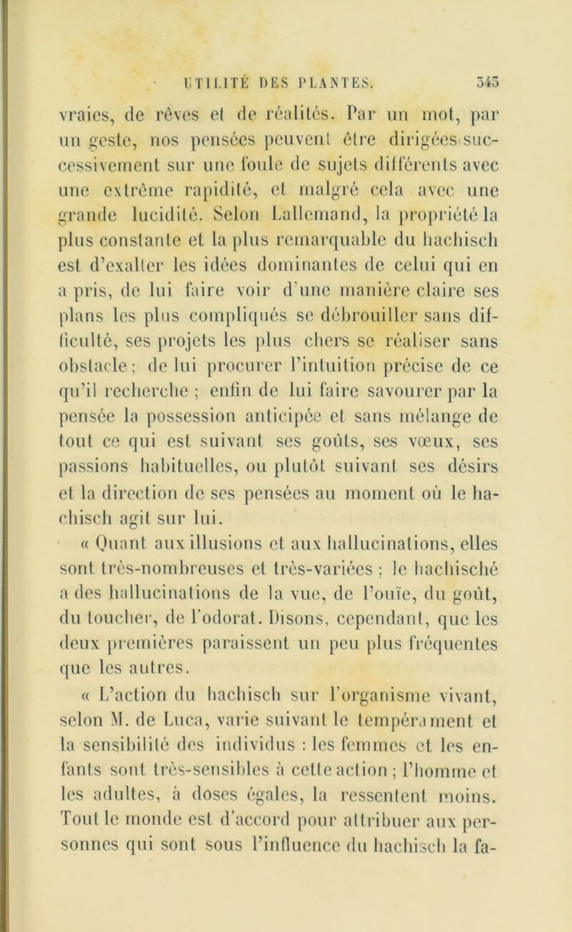vraies, de rêves et de réalités. Par un mot, par un geste, nos pensées peuvent être dirigées suc- cessivement sur une foule de sujets différents avec une extrême rapidité, et malgré cela avec une grande lucidité. Selon Lallemand, la propriété la plus constante et la plus remarquable du hachisch est d’exalter les idées dominantes de celui qui en a pris, de lui faire voir d’une manière claire ses plans les plus compliqués se débrouiller sans dif- ficulté, ses projets les plus chers se réaliser sans obstacle; de lui procurer l’intuition précise de ce qu’il recherche ; enfin de lui faire savourer par la pensée la possession anticipée e! sans mélange de tout ce qui est suivant ses goûts, ses vœux, ses passions habituelles, ou plutôt suivant ses désirs et la direction de ses pensées au moment où le ha- chisch agit sur lui. « Quant aux illusions et aux hallucinations, elles sont très-nombreuses et très-variées ; le hachisché a des hallucinations de la vue, de l’ouïe, du goût, du loucher, de l’odorat, bisons, cependant, que les deux premières paraissent un peu plus fréquentes que les autres. « L’action du hachisch sur l’organisme vivant, selon M. de Luca, varie suivant le tempérament et la sensibilité des individus : les femmes et les en- fants sont très-sensibles à cette action; l’homme et les adultes, à doses égales, la ressentent moins. Tout le monde est d’accord pour attribuer aux per- sonnes qui sont sous l’influence du hachisch la fa-