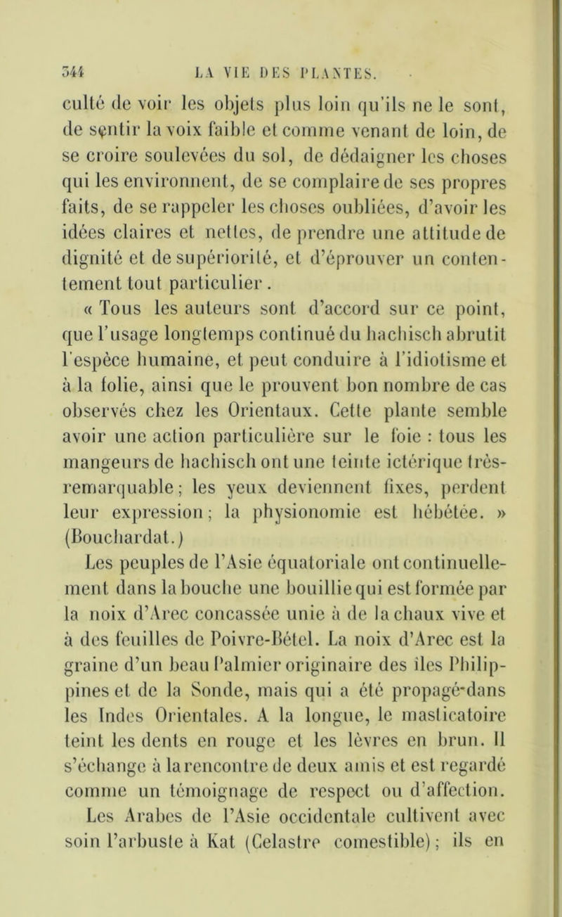 culté de voir les objets plus loin qu’ils ne le sont, de sentir la voix faible et comme venant de loin, de se croire soulevées du sol, de dédaigner les choses qui les environnent, de se complaire de ses propres faits, de se rappeler les choses oubliées, d’avoir les idées claires et netlcs, de prendre une attitude de dignité et de supériorité, et d’éprouver un conten- tement tout particulier. « Tous les auteurs sont d’accord sur ce point, que l’usage longtemps continué du hachisch abrutit l'espèce humaine, et peut conduire à l’idiotisme et à la folie, ainsi que le prouvent bon nombre de cas observés chez les Orientaux. Cette plante semble avoir une action particulière sur le foie : tous les mangeurs de hachisch ont une teinte ictérique très- remarquable ; les yeux deviennent fixes, perdent leur expression; la physionomie est hébétée. » (Bouchardat.) Les peuples de l’Asie équatoriale ont continuelle- ment dans la bouche une bouillie qui est formée par la noix d’Arec concassée unie à de la chaux vive et à des feuilles de Poivre-Bétel. La noix d’Arec est la graine d’un beau Palmier originaire des îles Philip- pines et de la Sonde, mais qui a été propagé-dans les Indes Orientales. A la longue, le masticatoire teint les dents en rouge et les lèvres en brun. Il s’échange à la rencontre de deux amis et est regardé comme un témoignage de respect ou d’affection. Les Arabes de l’Asie occidentale cultivent avec soin l’arbuste à Kat (Celastre comestible) ; ils en
