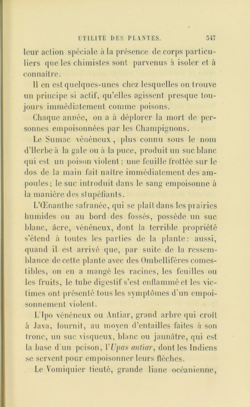 leur action spéciale à la présence de corps particu- liers (pie les chimistes sont parvenus à isoler et à connaître. 11 en est quelques-unes chez lesquelles on trouve un principe si actif, qu’elles agissent presque tou- jours immédiatement comme poisons. Chaque année, on a à déplorer la mort de per- sonnes empoisonnées par les Champignons. Le Sumac vénéneux, plus connu sous le nom d’Ilerbeà la gale ou à la puce, produit un suc blanc qui est un poison violent ; une feuille frottée sur le dos de la main fait naître immédiatement des am- poules; le suc introduit dans le sang empoisonne à la manière des stupéfiants. L’Œnanlhe safranée, qui se plaît dans les prairies humides ou au bord des fossés, possède un suc blanc, âcre, vénéneux, dont la terrible propriété s’étend à toutes les parties de la plante: aussi, quand il est arrivé que, par suite de la ressem- blance de cette plante avec des Ombellifères comes- tibles, on en a mangé les racines, les feuilles ou les fruits, le tube digestif s’est enflammé et les vic- times ont présenté tous les symptômes d’un empoi- sonnement violent. L'Ipo vénéneux ou Antiar, grand arbre qui croit à Java, fournit, au moyen d’entailles faites à son tronc, un suc visqueux, blanc ou jaunâtre, qui est la base d'un pcison, YUpas antiar, dont les Indiens se servent pour empoisonner leurs flèches. Le Vomiquier ticuté, grande liane océanienne,