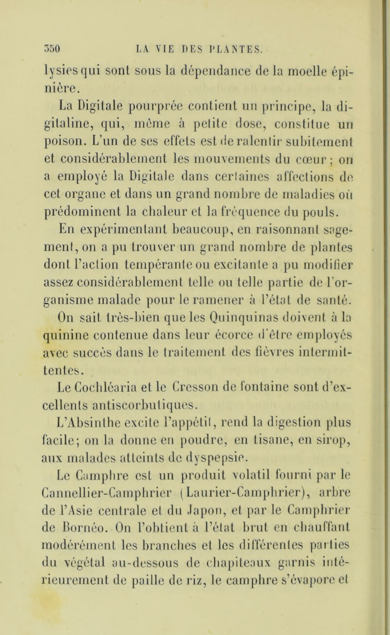 lysies qui sont sous la dépendance de la moelle épi- nière. La Digitale pourprée contient un principe, la di- gitaline, qui, même à petite dose, constitue un poison. L’un de ses effets est de ralentir subitement et considérablement les mouvements du cœur; on a employé la Digitale dans certaines affections de cet organe et dans un grand nombre de maladies où prédominent la chaleur et la fréquence du pouls. En expérimentant beaucoup, en raisonnant sage- ment, on a pu trouver un grand nombre de plantes dont l’action tempérante ou excitante a pu modifier assez considérablement telle ou telle partie de l’or- ganisme malade pour le ramener à l’état de santé. On sait très-bien que les Quinquinas doivent à la quinine contenue dans leur écorce d’être employés avec succès dans le traitement des fièvres intermit- tentes. Le Cochléaria et le Cresson de fontaine sont d’ex- cellents antiscorbuliques. L’Absinthe excite l’appétit, rend la digestion plus facile; on la donne en poudre, en tisane, en sirop, aux malades atteints de dyspepsie. Le Camphre est un produit volatil fourni par le Cannellier-Camphrier ( Laurier-Camphrier), arbre de l’Asie centrale et du Japon, et par le Camphrier de Bornéo. On l’obtient à l’état brut en chauffant modérément les branches et les différentes parties du végétal au-dessous de chapiteaux garnis inté- rieurement de paille de riz, le camphre s’évapore et