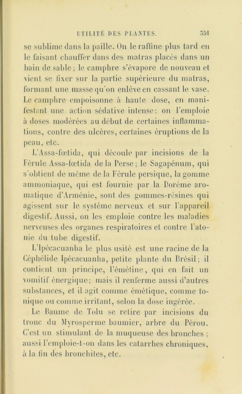 sc sublime dans la paille. On le raffine plus tard en le faisant chauffer dans des matras placés dans un bain de sable ; le camphre s’évapore de nouveau et vient se fixer sur la partie supérieure du malras, formant une masse qu’on enlève en cassant le vase. Le camphre empoisonne à haute dose, en mani- festant une action sédative intense; on l’emploie à doses modérées au début de certaines inflamma- tions, contre des ulcères, certaines éruptions de la peau, etc. L’Assa-fœtida, qui découle par incisions de la Férule Assa-fœtida delà Perse; le Sagapénum, qui s'obtient de meme de la Férule persique, la gomme ammoniaque, qui est fournie par la Dorème aro- matique d’Arménie, sont des gommes-résines qui agissent sur le système nerveux et sur l’appareil digestif. Aussi, on les emploie contre les maladies nerveuses des organes respiratoires et contre l’ato- nie du tube digestif. L’ipécacuanha le plus usité est une racine de la Céphélide Ipécacuardia, petite plante du Brésil; il contient un principe, l’éméline, qui en fait un vomitif énergique; mais il renferme aussi d’autres substances, et il agit comme émétique, comme to- nique ou comme irritant, selon la dose ingérée. Le Baume de Tolu se retire par incisions du tronc du Myrosperme baumier, arbre du Pérou. C’est un stimulant de la muqueuse des bronches ; aussi remploie-t-on dans les catarrhes chroniques, à la lin des bronchites, etc.