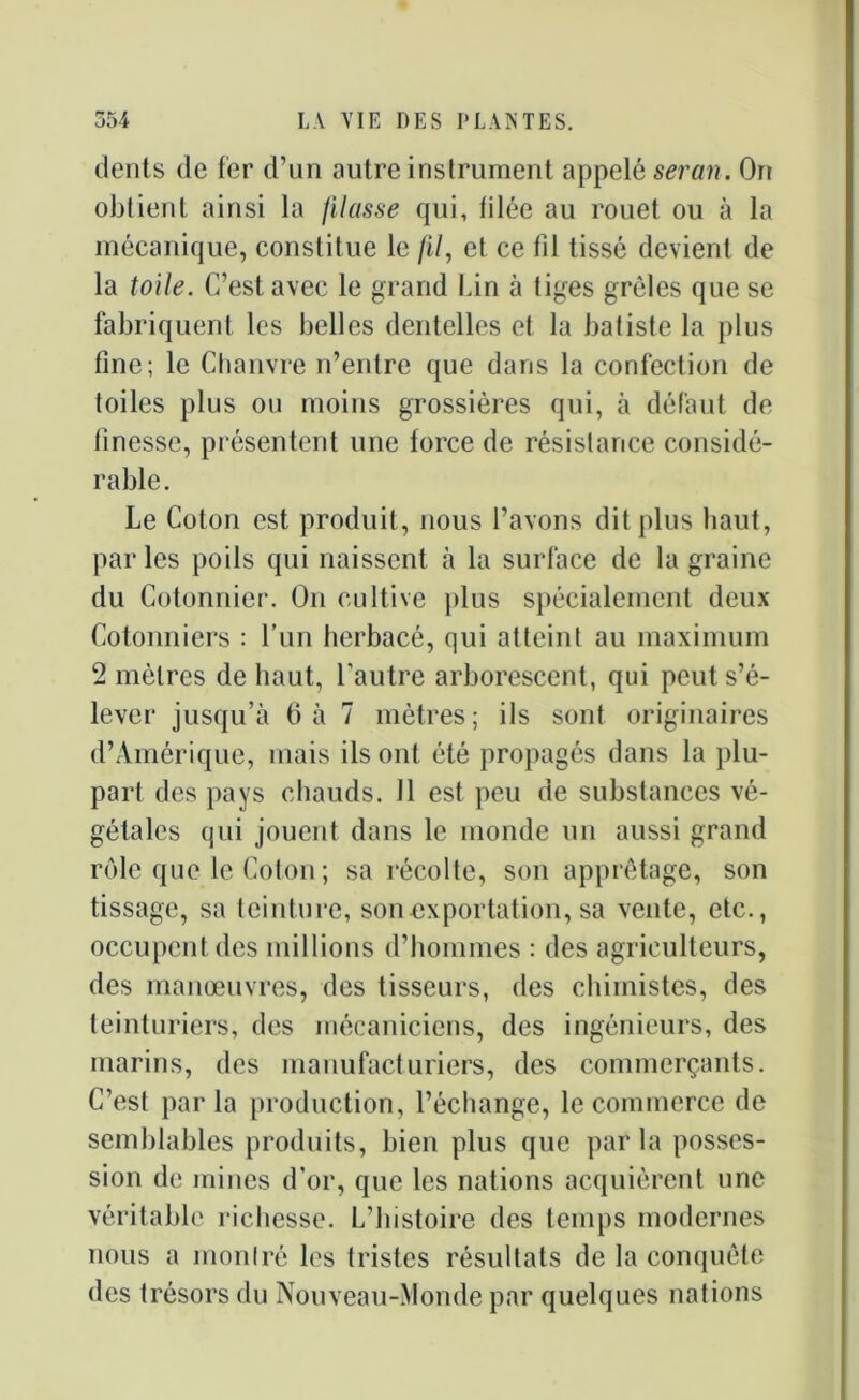 dents de fer d’un autre instrument appelé serait . On obtient ainsi la filasse qui, filée au rouet ou à la mécanique, constitue le fil, et ce fil tissé devient de la toile. C’est avec le grand Lin à tiges grêles que se fabriquent les belles dentelles et la batiste la plus fine; le Chanvre n’entre que dans la confection de toiles plus ou moins grossières qui, à défaut de finesse, présentent une force de résistance considé- rable. Le Coton est produit, nous l’avons dit plus haut, par les poils qui naissent à la surface de la graine du Cotonnier. On cultive plus spécialement deux Cotonniers : l’un herbacé, qui atteint au maximum 2 mètres de haut, l'autre arborescent, qui peut s’é- lever jusqu’à 6 à 7 mètres; ils sont originaires d’Amérique, mais ils ont été propagés dans la plu- part des pays chauds. 11 est peu de substances vé- gétales qui jouent dans le monde un aussi grand rôle que le Coton ; sa récolte, son apprêtage, son tissage, sa teinture, son exportation, sa vente, etc., occupent des millions d’hommes : des agriculteurs, des manœuvres, des tisseurs, des chimistes, des teinturiers, des mécaniciens, des ingénieurs, des marins, des manufacturiers, des commerçants. C’est par la production, l’échange, le commerce de semblables produits, bien plus que par la posses- sion de mines d'or, que les nations acquièrent une véritable richesse. L’histoire des temps modernes nous a montré les tristes résultats de la conquête des trésors du Nouveau-Monde par quelques nations