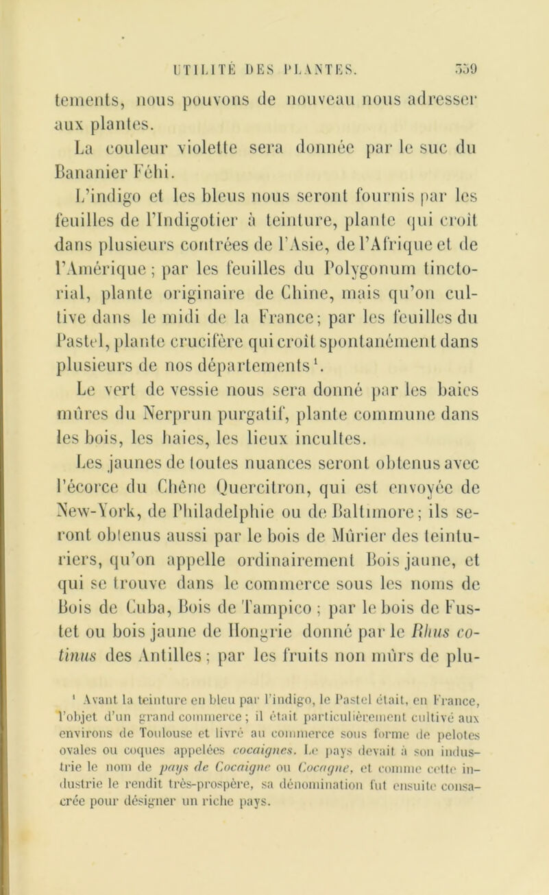 tements, nous pouvons de nouveau nous adresser aux plantes. La couleur violette sera donnée par le suc du Bananier Féhi. L’indigo et les bleus nous seront fournis par les feuilles de l’Indigotier à teinture, plante qui croit dans plusieurs contrées de l’Asie, de l’Afrique et de l’Amérique; par les feuilles du Polygonum tincto- rial, plante originaire de Chine, mais qu’on cul- tive dans le midi de la France; par les feuilles du Pastel, plante crucifère qui croit spontanément dans plusieurs de nos départementsl. Le vert de vessie nous sera donné par les baies mûres du Nerprun purgatif, plante commune dans les bois, les baies, les lieux incultes. Les jaunes de toutes nuances seront obtenus avec l’écorce du Chêne Quercitron, qui est envoyée de New-York, de Philadelphie ou de Baltimore; ils se- ront obtenus aussi par le bois de Mûrier des teintu- riers, qu’on appelle ordinairement Bois jaune, et qui se trouve dans le commerce sous les noms de Bois de Cuba, Bois de Tampico ; par le bois de Fus- tct ou bois jaune de Hongrie donné parle Rhus co- tinus des Antilles; par les fruits non mûrs de plu- 1 Avant la teinture en bleu par l’indigo, le Pastel était, en France, l’objet d’un grand commerce ; il était particulièrement cultivé aux environs de Tonlouse et livré au commerce sous forme de pelotes ovales ou coques appelées cocaignes. Le pays devait à son indus- trie le nom de pays de Coca igné on Cocagne, et comme cette in- dustrie le rendit très-prospère, sa dénomination lut ensuite consa- crée pour désigner un riche pays.