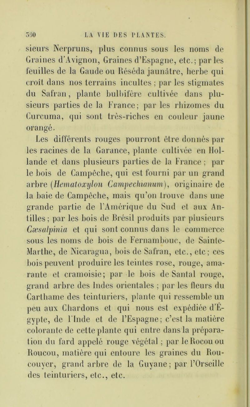 sieurs Nerpruns, plus connus sous les noms de Graines d’Avignon, Graines d’Espagne, etc.; parles feuilles de la Gaude ou Réséda jaunâtre, herbe qui croît dans nos terrains incultes ; par les stigmates du Safran, plante bulbifère cultivée dans plu- sieurs parties de la France; par les rhizomes du Curcuma, qui sont très-riches en couleur jaune orangé. Les différents rouges pourront être donnés par les racines de la Garance, plante cultivée en Hol- lande et dans plusieurs parties de la France ; par le bois de Campêcbe, qui est fourni par un grand arbre (Hematoxyton Campechianum), originaire de la baie de Campêche, mais qu’on trouve dans une grande partie de l’Amérique du Sud et aux An- tilles; par les bois de Brésil produits par plusieurs Cæsalpinia et qui sont connus dans le commerce sous les noms de bois de Fernambouc, de Sainte- Marthe, de Nicaragua, bois de Safran, etc., etc; ces bois peuvent produire les teintes rose, rouge, ama- rante et cramoisie; par le bois de Santal rouge, grand arbre des Indes orientales ; par les fleurs du Carthame des teint uriers, plante qui ressemble un peu aux Chardons et qui nous est expédiée d’É- gypte, de l'Inde et de l’Espagne; c’est la matière colorante de cette plante qui entre dans la prépara- tion du fard appelé rouge végétal ; par le Rocou ou Roucou, matière qui entoure les graines du Rou- couyer, grand arbre de la Guyane ; par l’Orseille des teinturiers, etc., etc.
