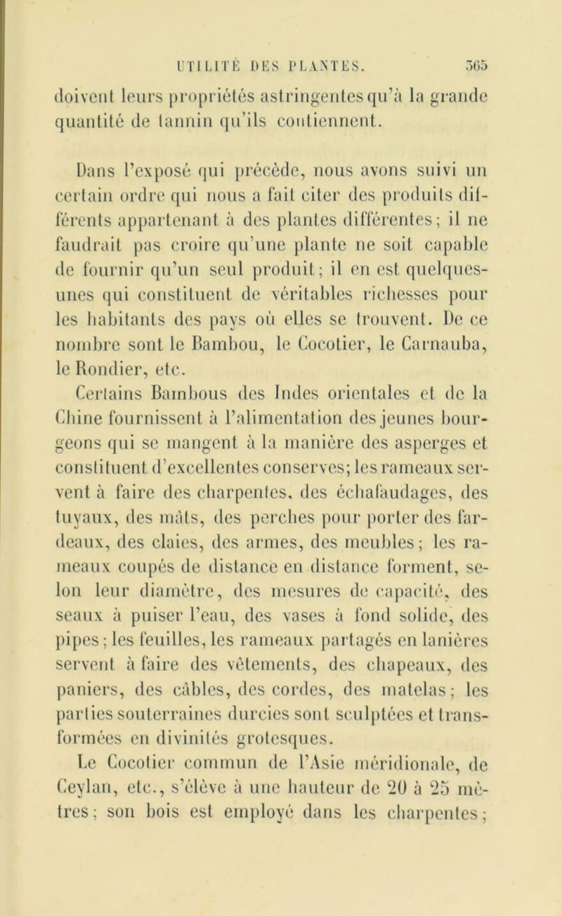 doivent leurs propriétés astringentes qu’à la grande quantité de tannin qu’ils contiennent. Dans l’exposé qui précède, nous avons suivi un certain ordre qui nous a fait citer des produits dif- férents appartenant à des plantes différentes; il ne faudrait pas croire qu’une plante ne soit capable de fournir qu’un seul produit; il en est quelques- unes qui constituent de véritables richesses pour les habitants des pays où elles se trouvent. De ce nombre sont le Bambou, le Cocotier, le Carnauba, le Rondier, etc. Certains Bambous des Indes orientales et de la Chine fournissent à l’alimentation des jeunes bour- geons qui se mangent à la manière des asperges et constituent d’excellentes conserves; les rameaux ser- vent à faire des charpentes, des échafaudages, des tuyaux, des mats, des perches pour porter des far- deaux, des claies, des armes, des meubles; les ra- meaux coupés de distance en distance forment, se- lon leur diamètre, des mesures de capacité, des seaux à puiser l’eau, des vases à fond solide, des pipes; les feuilles, les rameaux partagés en lanières servent à faire des vêtements, des chapeaux, des paniers, des câbles, des cordes, des matelas; les parties souterraines durcies sont sculptées et trans- formées en divinités grotesques. Le Cocotier commun de l’Asie méridionale, de Ceylan, etc., s’élève à une hauteur de 20 à 25 mè- tres ; son bois est employé dans les charpentes ;