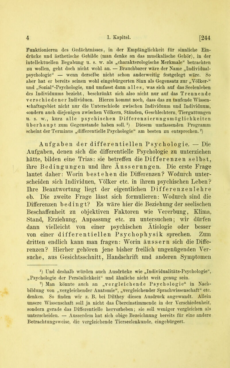 Funktionieren des Gedächtnisses, in der Empfänglichkeit für sinnliche Ein- drücke und ästhetische Gebilde (man denke an das musikalische Gehör), in der intellektuellen Begabung u. s. w. als „charakterologische Merkmale“ betrachten zu wollen, geht doch nicht wohl an. — Brauchbarer wäre der Name „Individual- psychologie“ — wenn derselbe nicht schon anderweitig festgelegt wäre. So aber hat er bereits seinen wohl eingebürgerten Sinn als Gegensatz zur „Völker-“ und „Sozial“-Psychologie, und umfasst dann alles, was sich auf das Seelenleben des Individuums bezieht, beschränkt sich also nicht nur auf das Trennende verschiedener Individuen. Hierzu kommt noch, dass das zu taufende Wissen- schaftsgebiet nicht nur die Unterschiede zwischen Individuum und Individuum, sondern auch diejenigen zwischen Völkern, Ständen, Geschlechtern, Tiergattungen u. s. w., kurz alle psychischen Differenzierungsmöglichkeiten überhaupt zum Gegenstände haben soll.1) Diesem umfassenden Programm scheint der Terminus „differentielle Psychologie“ am besten zu entsprechen.2) Aufgaben der differentiellen Psychologie. — Die Aufgaben, denen sich die differentielle Psychologie zu unterziehen hätte, bilden eine Trias: sie betreffen die Differenzen selbst, ihre Bedingungen und ihre Äusserungen. Die erste Frage lautet daher: Worin bestehen die Differenzen? Wodurch unter- scheiden sich Individuen, Völker etc. in ihrem psychischen Leben? Ihre Beantwortung liegt der eigentlichen Differenzen lehre ob. Die zweite Frage lässt sich formulieren: Wodurch sind die Differenzen bedingt? Es wäre hier die Beziehung der seelischen Beschaffenheit zu objektiven Faktoren wie Vererbung, Klima, Stand, Erziehung, Anpassung etc. zu untersuchen; wir dürfen dann vielleicht von einer psychischen Ätiologie oder besser von einer differentiellen Psychophysik sprechen. Zum dritten endlich kann man fragen: Worin äussern sich die Diffe- renzen? Hierher gehören jene bisher freilich ungenügenden Ver- suche, aus Gesichtsschnitt, Handschrift und anderen Symptomen Ü Und deshalb würden auch Ausdrücke wie „Individualitäts-Psychologie“, „Psychologie der Persönlichkeit“ und ähnliche nicht weit genug sein. 2) Man könnte auch an „vergleichende Psychologie“ in Nach- bildung von „vergleichender Anatomie“, „vergleichender Sprachwissenschaft“ etc. denken. So finden wir z. B. bei Dilthey diesen Ausdruck angewandt. Allein unsere Wissenschaft soll ja nicht das Übereinstimmende in der Verschiedenheit, sondern gerade das Differentielle hervorheben; sie soll weniger vergleichen als unterscheiden. — Ausserdem hat sich obige Bezeichnung bereits für eine andere Betrachtungsweise, die vergleichende Tierseelenkunde, eingebürgert.