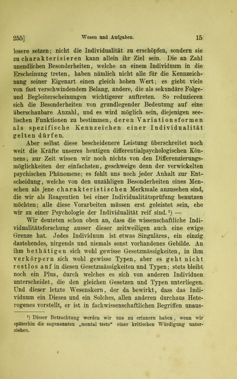 losere setzen; nicht die Individualität zu erschöpfen, sondern sie zu charakterisieren kann allein ihr Ziel sein. Die an Zahl unendlichen Besonderheiten, welche an einem Individuum in die Erscheinung treten, haben nämlich nicht alle für die Kennzeich- nung seiner Eigenart einen gleich hohen Wert; es giebt viele von fast verschwindendem Belang, andere, die als sekundäre Folge- und Begleiterscheinungen wichtigerer auftreten. So reduzieren sich die Besonderheiten von grundlegender Bedeutung auf eine überschaubare Anzahl, und es wird möglich sein, diejenigen see- lischen Funktionen zu bestimmen, deren Variationsformen als spezifische Kennzeichen einer Individualität gelten dürfen. Aber selbst diese bescheidenere Leistung überschreitet noch weit die Kräfte unseres heutigen differentialpsychologischen Kön- nens; zur Zeit wissen wir noch nichts von den Differenzierungs- möglichkeiten der einfachsten, geschweige denn der verwickelten psychischen Phänomene; es fehlt uns noch jeder Anhalt zur Ent- scheidung, welche von den unzähligen Besonderheiten eines Men- schen als jene charakteristischen Merkmale anzusehen sind, die wir als Reagentien bei einer Individualitätsprüfung benutzen möchten; alle diese Vorarbeiten müssen erst geleistet sein, ehe wir zu einer Psychologie der Individualität reif sind.1) — Wir deuteten schon oben an, dass die wissenschaftliche Indi- vidualitätsforschung ausser dieser zeitweiligen auch eine ewige Grenze hat. Jedes Individuum ist etwas Singuläres, ein einzig dastehendes, nirgends und niemals sonst vorhandenes Gebilde. An ihm bethätigen sich wohl gewisse Gesetzmässigkeiten, in ihm verkörpern sich wohl gewisse Typen, aber es geht nicht restlos auf in diesen Gesetzmässigkeiten und Typen; stets bleibt noch ein Plus, durch welches es sich von anderen Individuen unterscheidet, die den gleichen Gesetzen und Typen unterliegen. Und dieser letzte Wesenskern, der da bewirkt, dass das Indi- viduum ein Dieses und ein Solches, allen anderen durchaus Hete- rogenes vorstellt, er ist in fachwissenschaftlichen Begriffen unaus- *) Dieser Betrachtung werden wir uns zu erinnern haben , wenn wir späterhin die sogenannten „mental tests“ einer kritischen Würdigung unter- ziehen.