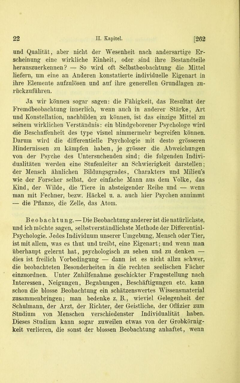 und Qualität, aber nicht der Wesenheit nach andersartige Er- scheinung eine wirkliche Einheit, oder sind ihre Bestandteile herauszuerkennen? — So wird oft Selbstbeobachtung die Mittel liefern, um eine an Anderen konstatierte individuelle Eigenart in ihre Elemente aufzulösen und auf ihre generellen Grundlagen zu- rückzuführen. Ja wir können sogar sagen: die Fähigkeit, das Resultat der Fremdbeobachtung innerlich, wenn auch in anderer Stärke, Art und Konstellation, nachbilden zu können, ist das einzige Mittel zu seinem wirklichen Verständnis: ein blindgeborener Psychologe wird die Beschaffenheit des type visuel nimmermehr begreifen können. Darum wird die differentielle Psychologie mit desto grösseren Hindernissen zu kämpfen haben, je grösser die Abweichungen von der Psyche des Untersuchenden sind; die folgenden Indivi- dualitäten werden eine Stufenleiter an Schwierigkeit darstellen; der Mensch ähnlichen Bildungsgrades, Charakters und Milieu’s wie der Forscher selbst, der einfache Mann aus dem Volke, das Kind, der Wilde, die Tiere in absteigender Reihe und — wenn man mit Fechner, bezw. Häckel u. a. auch hier Psychen annimmt — die Pflanze, die Zelle, das Atom. Beobachtung. — Die Beobachtung anderer ist die natürlichste, und ich möchte sagen, selbstverständlichste Methode der Differential- Psychologie. Jedes Individuum unserer Umgebung, Mensch oder Tier, ist mit allem, was es thut und treibt, eine Eigenart; und wenn man überhaupt gelernt hat, psychologisch zu sehen und zu denken — dies ist freilich Vorbedingung — dann ist es nicht allzu schwer, die beobachteten Besonderheiten in die rechten seelischen Fächer einzuordnen. Unter Zuhilfenahme geschickter Fragestellung nach Interessen, Neigungen, Begabungen, Beschäftigungen etc. kann schon die blosse Beobachtung ein schätzenswertes Wissensmaterial zusammenbringen; man bedenke z. B., wieviel Gelegenheit der Schulmann, der Arzt, der Richter, der Geistliche, der Offizier zum Studium von Menschen verschiedenster Individualität haben. Dieses Studium kann sogar zuweilen etwas von der Grobkörnig- keit verlieren, die sonst der blossen Beobachtung anhaftet, wenn