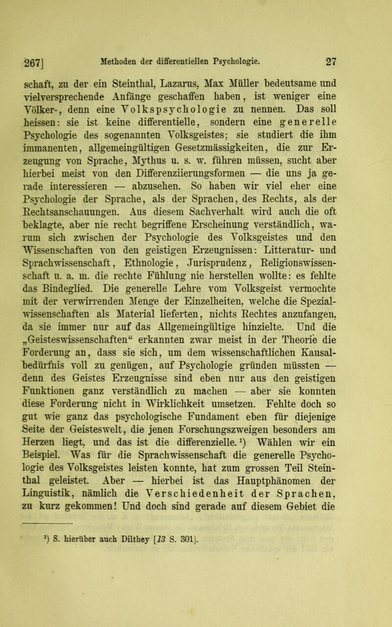 267J schaft, zu der ein Steinthal, Lazarus, Max Müller bedeutsame und vielversprechende Anfänge geschaffen haben, ist weniger eine Völker-, denn eine Volkspsychologie zu nennen. Das soll heissen: sie ist keine differentielle, sondern eine generelle Psychologie des sogenannten Volksgeistes; sie studiert die ihm immanenten, allgemeingültigen Gesetzmässigkeiten, die zur Er- zeugung von Sprache, Mythus u. s. w. führen müssen, sucht aber hierbei meist von den Differenziierungsformen — die uns ja ge- rade interessieren — abzusehen. So haben wir viel eher eine Psychologie der Sprache, als der Sprachen, des Eechts, als der Rechtsanschauungen. Aus diesem Sachverhalt wird auch die oft beklagte, aber nie recht begriffene Erscheinung verständlich, wa- rum sich zwischen der Psychologie des Volksgeistes und den Wissenschaften von den geistigen Erzeugnissen: Litteratur- und Sprachwissenschaft, Ethnologie, Jurisprudenz, Religionswissen- schaft u. a. m. die rechte Fühlung nie herstellen wollte: es fehlte das Bindeglied. Die generelle Lehre vom Volksgeist vermochte mit der verwirrenden Menge der Einzelheiten, welche die Spezial- wissenschaften als Material lieferten, nichts Rechtes anzufangen, da sie immer nur auf das Allgemeingültige hinzielte. Und die „GeistesWissenschaften“ erkannten zwar meist in der Theorie die Forderung an, dass sie sich, um dem wissenschaftlichen Kausal- bedürfnis voll zu genügen, auf Psychologie gründen müssten — denn des Geistes Erzeugnisse sind eben nur aus den geistigen Funktionen ganz verständlich zu machen — aber sie konnten diese Forderung nicht in Wirklichkeit Umsetzern Fehlte doch so gut wie ganz das psychologische Fundament eben für diejenige Seite der Geistes weit, die jenen Forschungszweigen besonders am Herzen liegt, und das ist die differenzielle.2) Wählen wir ein Beispiel. Was für die Sprachwissenschaft die generelle Psycho- logie des Volksgeistes leisten konnte, hat zum grossen Teil Stein- thal geleistet. Aber — hierbei ist das Hauptphänomen der Linguistik, nämlich die Verschiedenheit der Sprachen, zu kurz gekommen! Und doch sind gerade auf diesem Gebiet die *) S. hierüber auch Dilthey [J3 S. 301].