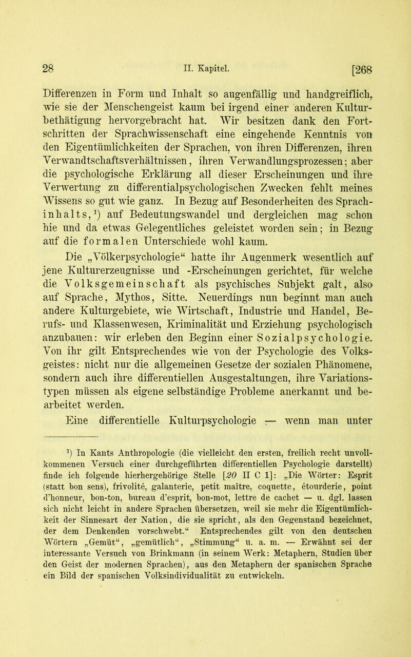 Differenzen in Form und Inhalt so augenfällig und handgreiflich wie sie der Menschengeist kaum bei irgend einer anderen Kultur- bethätigung hervorgebracht hat. Wir besitzen dank den Fort- schritten der Sprachwissenschaft eine eingehende Kenntnis von den Eigentümlichkeiten der Sprachen, von ihren Differenzen, ihren Verwandtschaftsverhältnissen, ihren Verwandlungsprozessen; aber die psychologische Erklärung all dieser Erscheinungen und ihre Verwertung zu differentialpsychologischen Zwecken fehlt meines Wissens so gut wie ganz. In Bezug auf Besonderheiten des Sprach- inhalts,1) auf Bedeutungswandel und dergleichen mag schon hie und da etwas Gelegentliches geleistet worden sein; in Bezug auf die formalen Unterschiede wohl kaum. Die „Völkerpsychologie“ hatte ihr Augenmerk wesentlich auf jene Kulturerzeugnisse und -Erscheinungen gerichtet, für welche die Volksgemeinschaft als psychisches Subjekt galt, also auf Sprache, Mythos, Sitte. Neuerdings nun beginnt man auch andere Kulturgebiete, wie Wirtschaft, Industrie und Handel, Be- rufs- und Klassen wesen, Kriminalität und Erziehung psychologisch anzubauen: wir erleben den Beginn einer Sozialpsychologie. Von ihr gilt Entsprechendes wie von der Psychologie des Volks- geistes : nicht nur die allgemeinen Gesetze der sozialen Phänomene, sondern auch ihre differentiellen Ausgestaltungen, ihre Variations- typen müssen als eigene selbständige Probleme anerkannt und be- arbeitet werden. Eine differentielle Kulturpsychologie — wenn man unter a) In Kants Anthropologie (die vielleicht den ersten, freilich recht unvoll- kommenen Versuch einer durchgeführten differentiellen Psychologie darstellt) finde ich folgende hierhergehörige Stelle [20 II C 1]: „Die Wörter: Esprit (statt hon sens), frivolite, galanterie, petit maitre, coquette, etourderie, point d’honneur, bon-ton, bureau d’esprit, bon-mot, lettre de cachet — u. dgl. lassen sich nicht leicht in andere Sprachen übersetzen, weil sie mehr die Eigentümlich- keit der Sinnesart der Nation, die sie spricht, als den Gegenstand bezeichnet, der dem Denkenden vorschwebt.“ Entsprechendes gilt von den deutschen Wörtern „Gemüt“, „gemütlich“, „Stimmung“ u. a. m. — Erwähnt sei der interessante Versuch von Brinkmann (in seinem Werk: Metaphern, Studien über den Geist der modernen Sprachen), aus den Metaphern der spanischen Sprache ein Bild der spanischen Volksindividualität zu entwickeln.