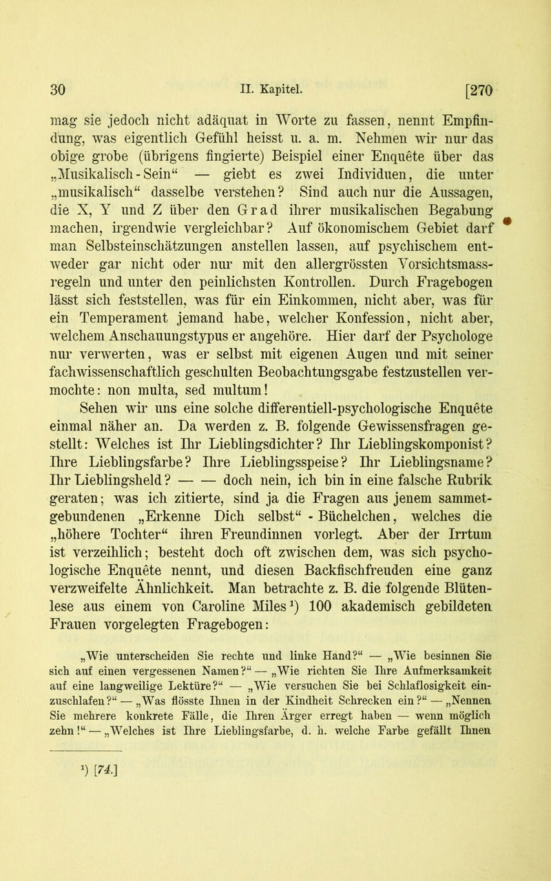 mag sie jedoch nicht adäquat in Worte zu fassen, nennt Empfin- dung, was eigentlich Gefühl heisst u. a. m. Nehmen wir nur das obige grobe (übrigens fingierte) Beispiel einer Enquete über das „Musikalisch-Sein“ — giebt es zwei Individuen, die unter „musikalisch“ dasselbe verstehen ? Sind auch nur die Aussagen, die X, Y und Z über den Grad ihrer musikalischen Begabung machen, irgendwie vergleichbar? Auf ökonomischem Gebiet darf # man Selbsteinschätzungen anstellen lassen, auf psychischem ent- weder gar nicht oder nur mit den allergrössten Yorsichtsmass- regeln und unter den peinlichsten Kontrollen. Durch Fragebogen lässt sich feststellen, was für ein Einkommen, nicht aber, was für ein Temperament jemand habe, welcher Konfession, nicht aber, welchem Anschauungstypus er angehöre. Hier darf der Psychologe nur verwerten, was er selbst mit eigenen Augen und mit seiner fachwissenschaftlich geschulten Beobachtungsgabe festzustellen ver- mochte: non multa, sed mul tum! Sehen wir uns eine solche differentiell-psychologische Enquete einmal näher an. Da werden z. B. folgende Gewissensfragen ge- stellt: Welches ist Ihr Lieblingsdichter? Ihr Lieblingskomponist? Ihre Lieblingsfarbe? Ihre Lieblingsspeise? Ihr Lieblingsname? Ihr Lieblingsheld ? doch nein, ich bin in eine falsche Rubrik geraten; was ich zitierte, sind ja die Fragen aus jenem sammet- gebundenen „Erkenne Dich selbst“ - Büchelchen, welches die „höhere Tochter“ ihren Freundinnen vorlegt. Aber der Irrtum ist verzeihlich; besteht doch oft zwischen dem, was sich psycho- logische Enquete nennt, und diesen Backfischfreuden eine ganz verzweifelte Ähnlichkeit. Man betrachte z. B. die folgende Blüten- lese aus einem von Caroline Miles1) 100 akademisch gebildeten Frauen vorgelegten Fragebogen: „Wie unterscheiden Sie rechte und linke Hand?“ — „Wie besinnen Sie sich auf einen vergessenen Namen?“— „Wie richten Sie Ihre Aufmerksamkeit auf eine langweilige Lektüre?“ — „Wie versuchen Sie bei Schlaflosigkeit ein- zuschlafen?“— „Was flösste Ihnen in der Kindheit Schrecken ein?“ — „Nennen Sie mehrere konkrete Fälle, die Ihren Ärger erregt haben — wenn möglich zehn!“ — „Welches ist Ihre Lieblingsfarbe, d. h. welche Farbe gefällt Ihnen