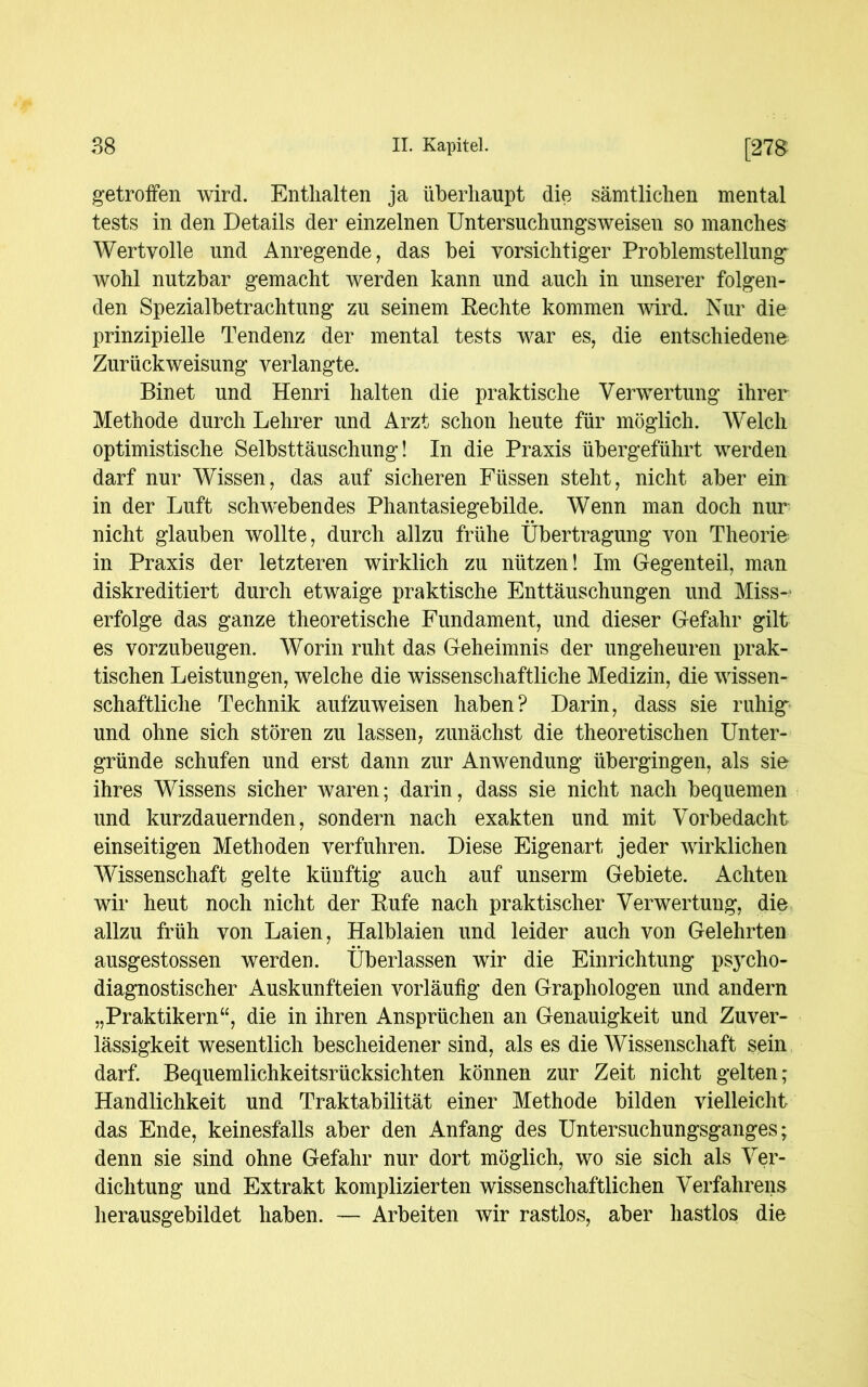 getroffen wird. Enthalten ja überhaupt die sämtlichen mental tests in den Details der einzelnen Untersuchungsweisen so manches Wertvolle und Anregende, das bei vorsichtiger Problemstellung wohl nutzbar gemacht werden kann und auch in unserer folgen- den Spezialbetrachtung zu seinem Rechte kommen wird. Nur die prinzipielle Tendenz der mental tests war es, die entschiedene Zurückweisung verlangte. Binet und Henri halten die praktische Verwertung ihrer Methode durch Lehrer und Arzt schon heute für möglich. Welch optimistische Selbsttäuschung! In die Praxis übergeführt werden darf nur Wissen, das auf sicheren Füssen steht, nicht aber ein in der Luft schwebendes Phantasiegebilde. Wenn man doch nur nicht glauben wollte, durch allzu frühe Übertragung von Theorie in Praxis der letzteren wirklich zu nützen! Im Gegenteil, man diskreditiert durch etwaige praktische Enttäuschungen und Miss- erfolge das ganze theoretische Fundament, und dieser Gefahr gilt es vorzubeugen. Worin ruht das Geheimnis der ungeheuren prak- tischen Leistungen, welche die wissenschaftliche Medizin, die wissen- schaftliche Technik aufzuweisen haben? Darin, dass sie ruhig und ohne sich stören zu lassen, zunächst die theoretischen Unter- gründe schufen und erst dann zur Anwendung übergingen, als sie ihres Wissens sicher waren; darin, dass sie nicht nach bequemen und kurzdauernden, sondern nach exakten und mit Vorbedacht einseitigen Methoden verfuhren. Diese Eigenart jeder wirklichen Wissenschaft gelte künftig auch auf unserm Gebiete. Achten wir heut noch nicht der Rufe nach praktischer Verwertung, die allzu früh von Laien, Halblaien und leider auch von Gelehrten ausgestossen werden. Überlassen wir die Einrichtung psycho- diagnostischer Auskunfteien vorläufig den Graphologen und andern „Praktikern“, die in ihren Ansprüchen an Genauigkeit und Zuver- lässigkeit wesentlich bescheidener sind, als es die Wissenschaft sein darf. Bequemlichkeitsrücksichten können zur Zeit nicht gelten; Handlichkeit und Traktabilität einer Methode bilden vielleicht das Ende, keinesfalls aber den Anfang des Untersuchungsganges; denn sie sind ohne Gefahr nur dort möglich, wo sie sich als Ver- dichtung und Extrakt komplizierten wissenschaftlichen Verfahrens herausgebildet haben. — Arbeiten wir rastlos, aber hastlos die