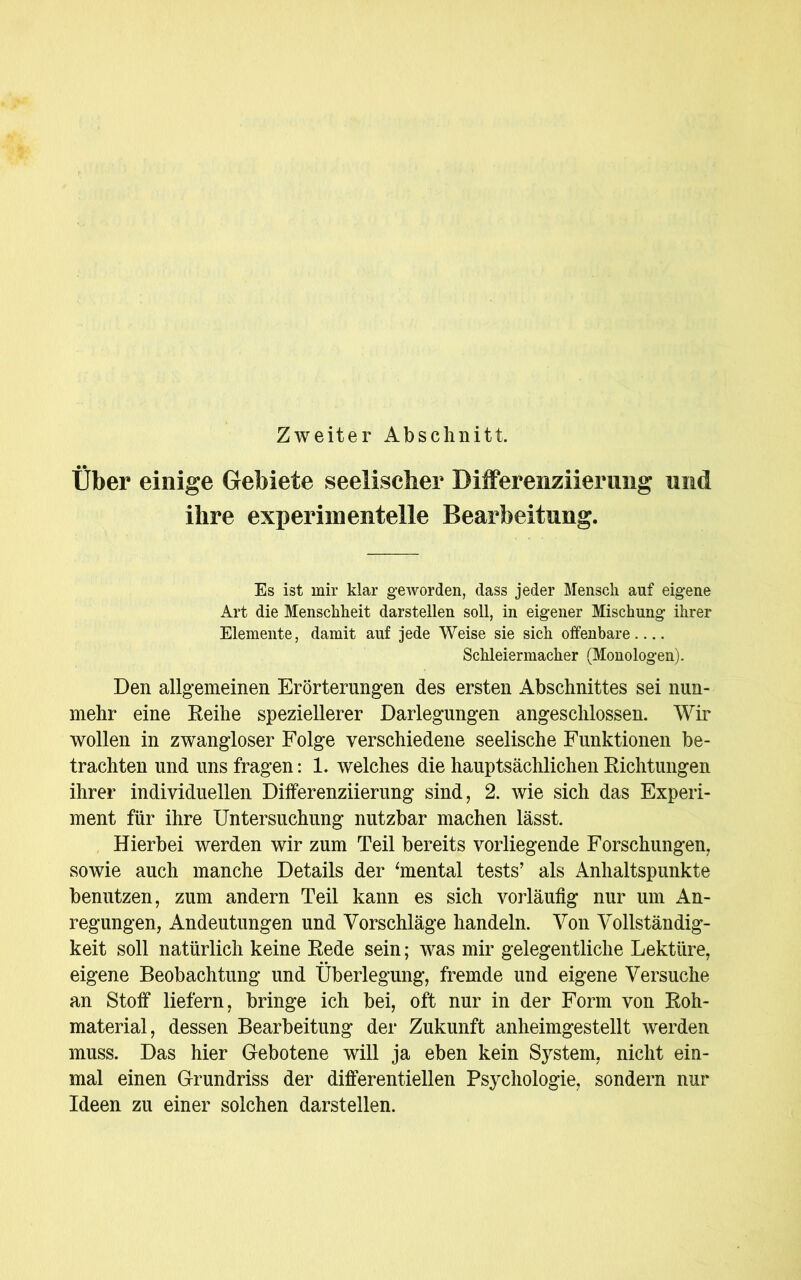 Zweiter Abschnitt Über einige Gebiete seelischer Differenziierung und ihre experimentelle Bearbeitung. Es ist mir klar geworden, dass jeder Mensch auf eigene Art die Menschheit darstellen soll, in eigener Mischung ihrer Elemente, damit auf jede Weise sie sich offenbare Schleiermacher (Monologen). Den allgemeinen Erörterungen des ersten Abschnittes sei nun- mehr eine Reihe speziellerer Darlegungen angeschlossen. Wir wollen in zwangloser Folge verschiedene seelische Funktionen be- trachten und uns fragen: 1. welches die hauptsächlichen Richtungen ihrer individuellen Differenziierung sind, 2. wie sich das Experi- ment für ihre Untersuchung nutzbar machen lässt. Hierbei werden wir zum Teil bereits vorliegende Forschungen, sowie auch manche Details der ‘mental tests’ als Anhaltspunkte benutzen, zum andern Teil kann es sich vorläufig nur um An- regungen, Andeutungen und Vorschläge handeln. Von Vollständig- keit soll natürlich keine Rede sein; was mir gelegentliche Lektüre, eigene Beobachtung und Überlegung, fremde und eigene Versuche an Stoff liefern, bringe ich bei, oft nur in der Form von Roh- material, dessen Bearbeitung der Zukunft anheimgestellt werden muss. Das hier Gebotene will ja eben kein System, nicht ein- mal einen Grundriss der differentiellen Psychologie, sondern nur Ideen zu einer solchen darstellen.