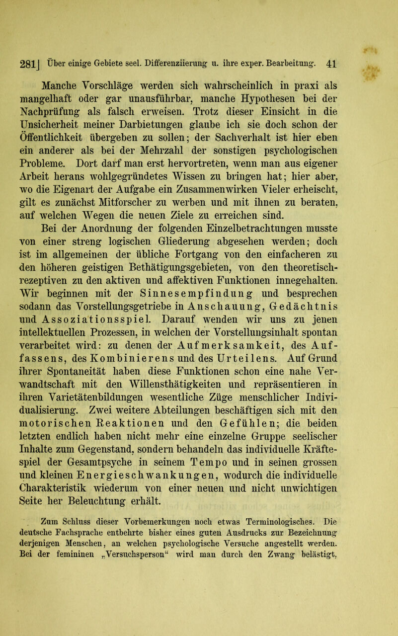 Manche Vorschläge werden sich wahrscheinlich in praxi als mangelhaft oder gar unausführbar, manche Hypothesen bei der Nachprüfung als falsch erweisen. Trotz dieser Einsicht in die Unsicherheit meiner Darbietungen glaube ich sie doch schon der Öffentlichkeit übergeben zu sollen; der Sachverhalt ist hier eben ein anderer als bei der Mehrzahl der sonstigen psychologischen Probleme. Dort darf man erst hervortreten, wenn man aus eigener Arbeit herans wohlgegründetes Wissen zu bringen hat; hier aber, wo die Eigenart der Aufgabe ein Zusammenwirken Vieler erheischt, gilt es zunächst Mitforscher zu werben und mit ihnen zu beraten, auf welchen Wegen die neuen Ziele zu erreichen sind. Bei der Anordnung der folgenden Einzelbetrachtungen musste von einer streng logischen Gliederung abgesehen werden; doch ist im allgemeinen der übliche Fortgang von den einfacheren zu den höheren geistigen Bethätigungsgebieten, von den theoretisch- rezeptiven zu den aktiven und affektiven Funktionen innegehalten. Wir beginnen mit der Sinnesempfindung und besprechen sodann das Vorstellungsgetriebe in Anschauung, Gedächtnis und Assoziationsspiel. Darauf wenden wir uns zu jenen intellektuellen Prozessen, in welchen der Vorstellungsinhalt spontan verarbeitet wird: zu denen der Aufmerksamkeit, des Auf- fassens, des Kombinierens und des Urteilens. Auf Grund ihrer Spontaneität haben diese Funktionen schon eine nahe Ver- wandtschaft mit den Willensthätigkeiten und repräsentieren in ihren Varietätenbildungen wesentliche Züge menschlicher Indivi- dualisierung. Zwei weitere Abteilungen beschäftigen sich mit den motorischen Reaktionen und den Gefühlen; die beiden letzten endlich haben nicht mehr eine einzelne Gruppe seelischer Inhalte zum Gegenstand, sondern behandeln das individuelle Kräfte- spiel der Gesamtpsyche in seinem Tempo und in seinen grossen und kleinen Energieschwankungen, wodurch die individuelle Charakteristik wiederum von einer neuen und nicht unwichtigen Seite her Beleuchtung erhält. Zum Schluss dieser Vorbemerkungen noch etwas Terminologisches. Die deutsche Fachsprache entbehrte bisher eines guten Ausdrucks zur Bezeichnung derjenigen Menschen, an welchen psychologische Versuche angestellt werden. Bei der femininen „Versuchsperson“ wird man durch den Zwang belästigt,