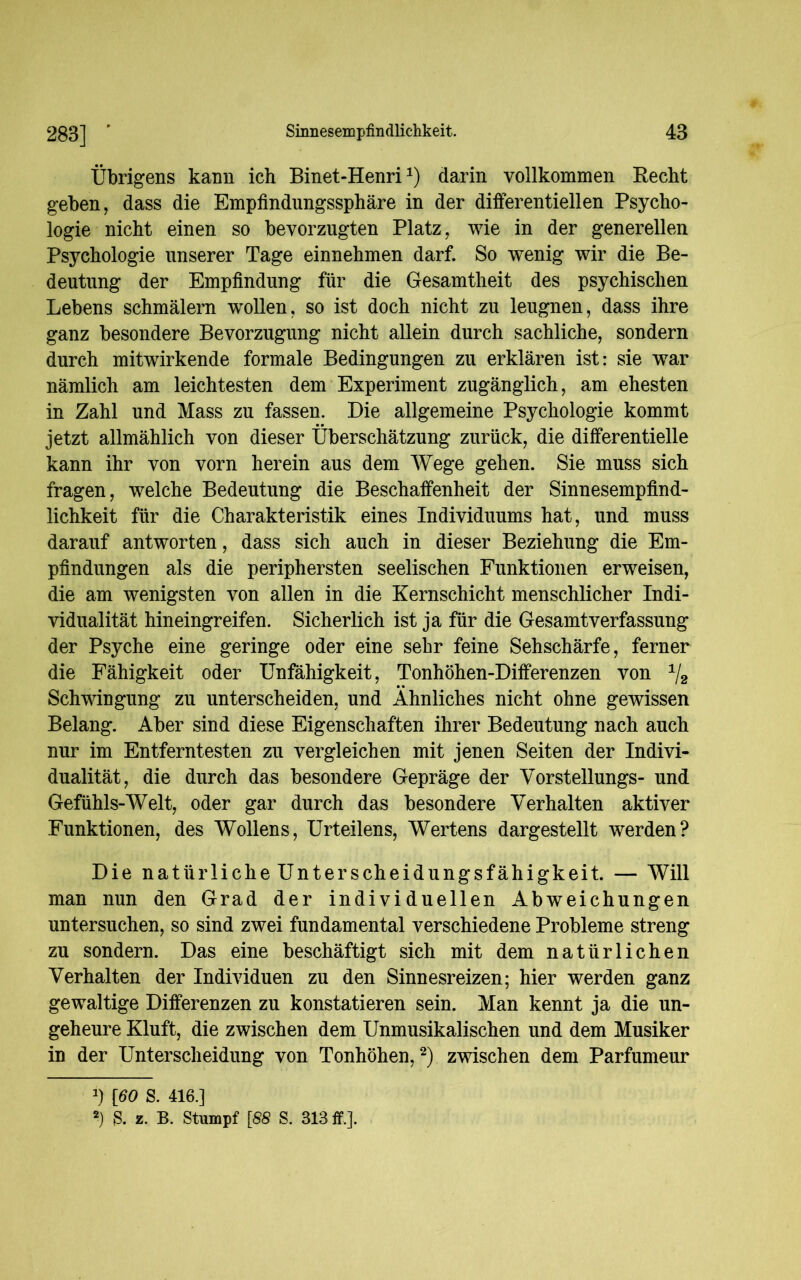 Übrigens kann ich Binet-Henri2) darin vollkommen Hecht geben, dass die Empfindungssphäre in der differentiellen Psycho- logie nicht einen so bevorzugten Platz, wie in der generellen Psychologie unserer Tage einnehmen darf. So wenig wir die Be- deutung der Empfindung für die Gesamtheit des psychischen Lebens schmälern wrollen, so ist doch nicht zu leugnen, dass ihre ganz besondere Bevorzugung nicht allein durch sachliche, sondern durch mitwirkende formale Bedingungen zu erklären ist: sie war nämlich am leichtesten dem Experiment zugänglich, am ehesten in Zahl und Mass zu fassen. Die allgemeine Psychologie kommt jetzt allmählich von dieser Überschätzung zurück, die differentielle kann ihr von vorn herein aus dem Wege gehen. Sie muss sich fragen, welche Bedeutung die Beschaffenheit der Sinnesempfind- lichkeit für die Charakteristik eines Individuums hat, und muss darauf antworten, dass sich auch in dieser Beziehung die Em- pfindungen als die periphersten seelischen Funktionen erweisen, die am wenigsten von allen in die Kernschicht menschlicher Indi- vidualität hineingreifen. Sicherlich ist ja für die Gesamtverfassung der Psyche eine geringe oder eine sehr feine Sehschärfe, ferner die Fähigkeit oder Unfähigkeit, Tonhöhen-Differenzen von 1/2 Schwingung zu unterscheiden, und Ähnliches nicht ohne gewissen Belang. Aber sind diese Eigenschaften ihrer Bedeutung nach auch nur im Entferntesten zu vergleichen mit jenen Seiten der Indivi- dualität, die durch das besondere Gepräge der Yorstellungs- und Gefühls-Welt, oder gar durch das besondere Verhalten aktiver Funktionen, des Wollens, Urteilens, Wertens dargestellt werden? Die natürliche Unterscheidungsfähigkeit. — Will man nun den Grad der individuellen Abweichungen untersuchen, so sind zwei fundamental verschiedene Probleme streng zu sondern. Das eine beschäftigt sich mit dem natürlichen Verhalten der Individuen zu den Sinnesreizen; hier werden ganz gewaltige Differenzen zu konstatieren sein. Man kennt ja die un- geheure Kluft, die zwischen dem Unmusikalischen und dem Musiker in der Unterscheidung von Tonhöhen,2) zwischen dem Parfumeur J) [60 S. 416.] 2) & z. B. Stumpf [88 S. 313 ff.].