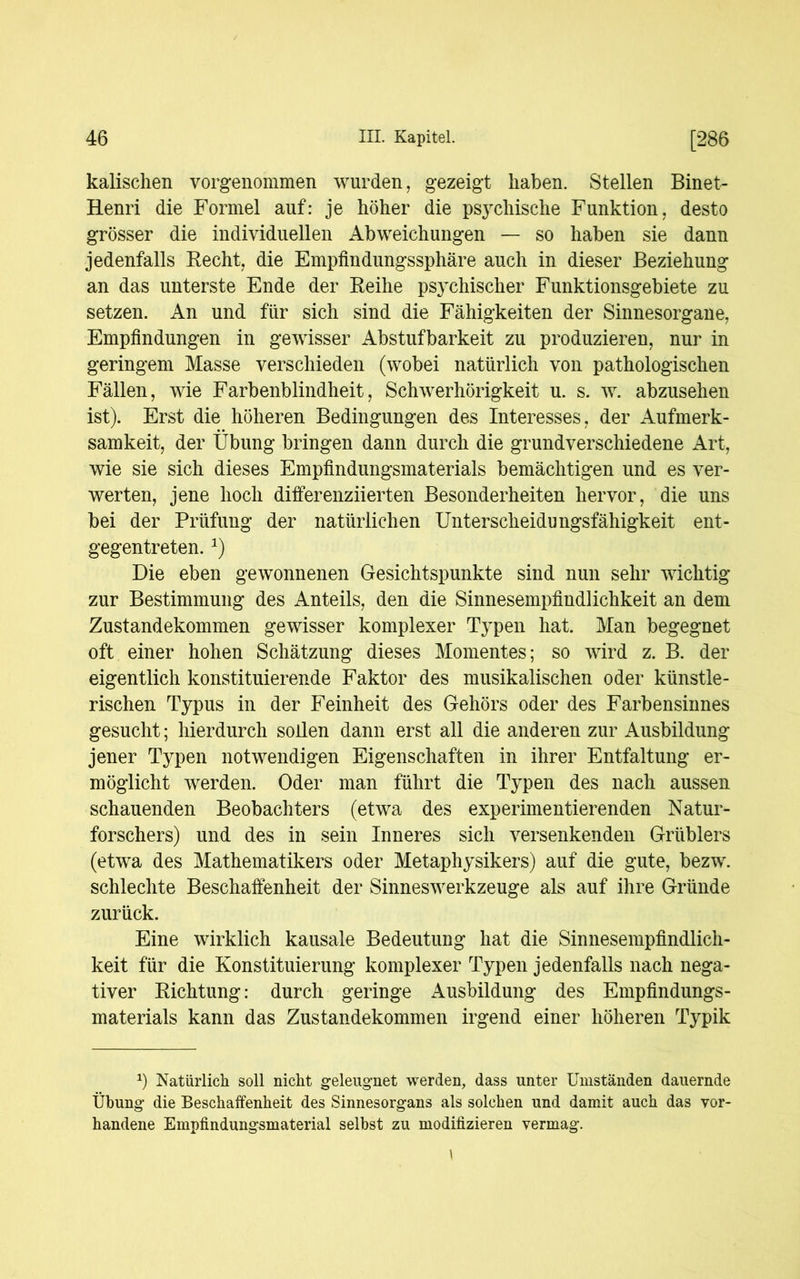 kalischen vorgenommen wurden, gezeigt haben. Stellen Binet- Henri die Formel auf: je höher die psychische Funktion, desto grösser die individuellen Abweichungen — so haben sie dann jedenfalls Recht, die Empfindungssphäre auch in dieser Beziehung an das unterste Ende der Reihe psychischer Funktionsgebiete zu setzen. An und für sich sind die Fähigkeiten der Sinnesorgane, Empfindungen in gewisser Abstufbarkeit zu produzieren, nur in geringem Masse verschieden (wobei natürlich von pathologischen Fällen, wie Farbenblindheit, Schwerhörigkeit u. s. w. abzusehen ist). Erst die höheren Bedingungen des Interesses, der Aufmerk- samkeit, der Übung bringen dann durch die grundverschiedene Art, wie sie sich dieses Empfindungsmaterials bemächtigen und es ver- werten, jene hoch differenziierten Besonderheiten hervor, die uns bei der Prüfung der natürlichen Unterscheidungsfähigkeit ent- gegentreten. *) Die eben gewonnenen Gesichtspunkte sind nun sehr wichtig zur Bestimmung des Anteils, den die Sinnesempfindlichkeit an dem Zustandekommen gewisser komplexer Typen hat. Man begegnet oft einer hohen Schätzung dieses Momentes; so wird z. B. der eigentlich konstituierende Faktor des musikalischen oder künstle- rischen Typus in der Feinheit des Gehörs oder des Farbensinnes gesucht; hierdurch sollen dann erst all die anderen zur Ausbildung jener Typen notwendigen Eigenschaften in ihrer Entfaltung er- möglicht werden. Oder man führt die Typen des nach aussen schauenden Beobachters (etwa des experimentierenden Natur- forschers) und des in sein Inneres sich versenkenden Grüblers (etwa des Mathematikers oder Metaphysikers) auf die gute, bezw. schlechte Beschaffenheit der Sinneswerkzeuge als auf ihre Gründe zurück. Eine wirklich kausale Bedeutung hat die Sinnesempfindlich- keit für die Konstituierung komplexer Typen jedenfalls nach nega- tiver Richtung: durch geringe Ausbildung des Empfindungs- materials kann das Zustandekommen irgend einer höheren Typik Natürlich soll nicht geleugnet werden, dass unter Umständen dauernde Übung die Beschaffenheit des Sinnesorgans als solchen und damit auch das vor- handene Empfindungsmaterial selbst zu modifizieren vermag.