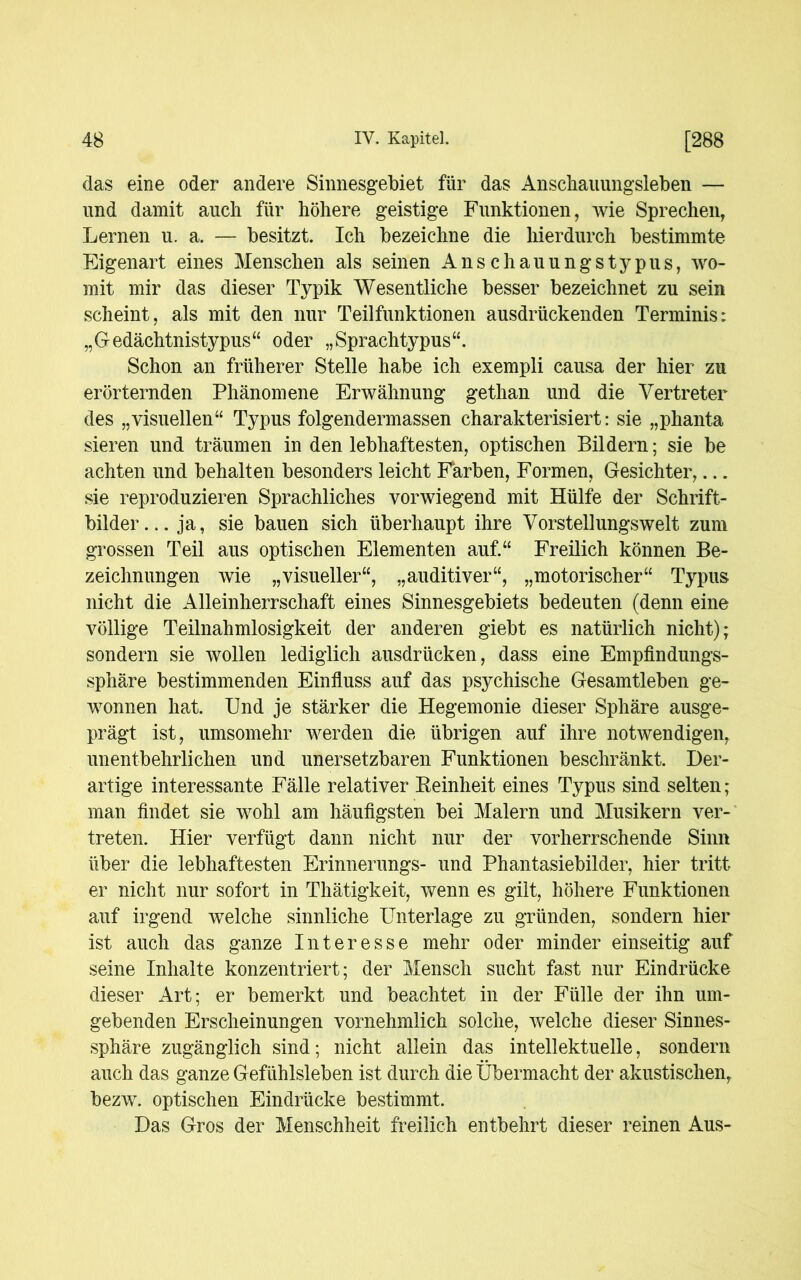 das eine oder andere Sinnesgebiet für das Anscliauungsleben — und damit auch für höhere geistige Funktionen, wie Sprechen, Lernen u. a. — besitzt. Ich bezeichne die hierdurch bestimmte Eigenart eines Menschen als seinen Anschauungstypus, wo- mit mir das dieser Typik Wesentliche besser bezeichnet zu sein scheint, als mit den nur Teilfunktionen ausdrückenden Terminis: „Gedächtnistypus“ oder „Sprachtypus“. Schon an früherer Stelle habe ich exempli causa der hier zu erörternden Phänomene Erwähnung gethan und die Vertreter des „visuellen“ Typus folgendermassen charakterisiert: sie „phanta sieren und träumen in den lebhaftesten, optischen Bildern; sie be achten und behalten besonders leicht Farben, Formen, Gesichter,... sie reproduzieren Sprachliches vorwiegend mit Hülfe der Schrift- bilder... ja, sie bauen sich überhaupt ihre Vorstellungswelt zum grossen Teil aus optischen Elementen auf.“ Freilich können Be- zeichnungen wie „visueller“, „auditiver“, „motorischer“ Typus nicht die Alleinherrschaft eines Sinnesgebiets bedeuten (denn eine völlige Teilnahmlosigkeit der anderen giebt es natürlich nicht); sondern sie wollen lediglich ausdrücken, dass eine Empfindungs- sphäre bestimmenden Einfluss auf das psychische Gesamtleben ge- wonnen hat. Und je stärker die Hegemonie dieser Sphäre ausge- prägt ist, umsomehr werden die übrigen auf ihre notwendigen, unentbehrlichen und unersetzbaren Funktionen beschränkt. Der- artige interessante Fälle relativer Feinheit eines Typus sind selten; man findet sie wohl am häufigsten bei Malern und Musikern ver- treten. Hier verfügt dann nicht nur der vorherrschende Sinn über die lebhaftesten Erinnerungs- und Phantasiebilder, hier tritt er nicht nur sofort in Thätigkeit, wenn es gilt, höhere Funktionen auf irgend welche sinnliche Unterlage zu gründen, sondern hier ist auch das ganze Interesse mehr oder minder einseitig auf seine Inhalte konzentriert; der Mensch sucht fast nur Eindrücke dieser Art; er bemerkt und beachtet in der Fülle der ihn um- gebenden Erscheinungen vornehmlich solche, welche dieser Sinnes- sphäre zugänglich sind; nicht allein das intellektuelle, sondern auch das ganze Gefühlsleben ist durch die Übermacht der akustischen, bezw. optischen Eindrücke bestimmt. Das Gros der Menschheit freilich entbehrt dieser reinen Aus-