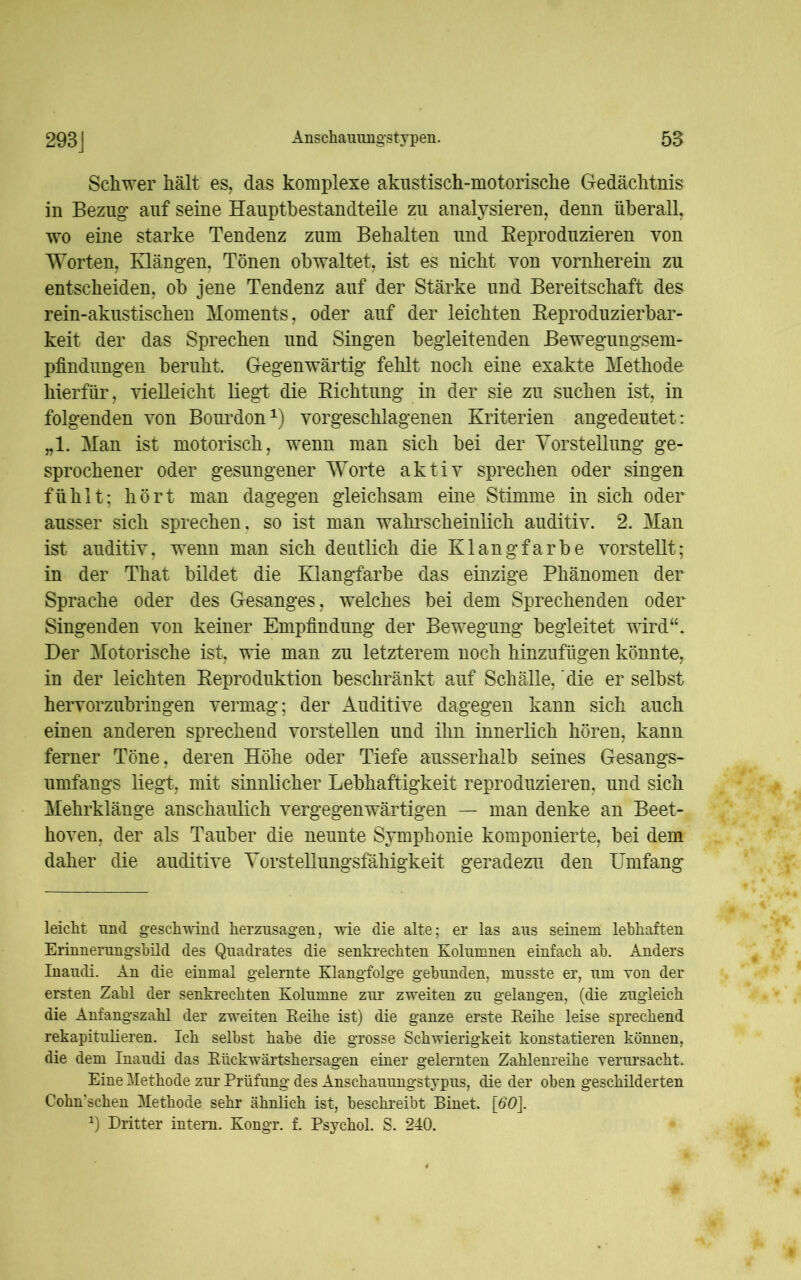 Schwer hält es, das komplexe akustisch-motorische Gedächtnis in Bezug auf seine Hauptbestandteile zu analysieren, denn überall, wo eine starke Tendenz zum Behalten und Reproduzieren von Worten, Klängen, Tönen obwaltet, ist es nicht von vornherein zu entscheiden, ob jene Tendenz auf der Stärke und Bereitschaft des rein-akustischen Moments, oder auf der leichten Reproduzierbar- keit der das Sprechen und Singen begleitenden Bewegungsem- pfindungen beruht. Gegenwärtig fehlt noch eine exakte Methode hierfür, vielleicht liegt die Richtung in der sie zu suchen ist, in folgenden von Bourdon1) vorgeschlagenen Kriterien angedeutet: „1. Man ist motorisch, wenn man sich bei der Vorstellung ge- sprochener oder gesungener Worte aktiv sprechen oder singen fühlt; hört man dagegen gleichsam eine Stimme in sich oder ausser sich sprechen , so ist man wahrscheinlich auditiv. 2. Man ist auditiv, wenn man sich deutlich die Klangfarbe vorstellt; in der That bildet die Klangfarbe das einzige Phänomen der Sprache oder des Gesanges, welches bei dem Sprechenden oder Singenden von keiner Empfindung der Bewegung begleitet wird“. Der Motorische ist, wie man zu letzterem noch hinzufügen könnte, in der leichten Reproduktion beschränkt auf Schälle, die er selbst hervorzubringen vermag; der Auditive dagegen kann sich auch einen anderen sprechend vorstellen und ihn innerlich hören, kann ferner Töne, deren Höhe oder Tiefe ausserhalb seines Gesangs- umfangs liegt, mit sinnlicher Lebhaftigkeit reproduzieren, und sich Mehrklänge anschaulich vergegenwärtigen — man denke an Beet- hoven, der als Tauber die neunte Symphonie komponierte, bei dem daher die auditive Vorstellungsfähigkeit geradezu den Umfang leicht nnd geschwind herzusagen, wie die alte; er las ans seinem lebhaften Erinnerungshüd des Quadrates die senkrechten Kolumnen einfach ah. Anders Inaudi. An die einmal gelernte Klangfolge gebunden, musste er, um von der ersten Zahl der senkrechten Kolumne zur zweiten zu gelangen, (die zugleich die Anfangszahl der zweiten Keihe ist) die ganze erste Reihe leise sprechend rekapitulieren. Ich selbst habe die grosse Schwierigkeit konstatieren können, die dem Inaudi das Riickwärtshersagen einer gelernten Zahlenreihe verursacht. Eine Methode zur Prüfung des Anschauungstypus, die der oben geschüderten Cohn'schen Methode sehr ähnlich ist, beschreibt Einet. \60\. J) Dritter intern. Kongr. f. Psychol. S. 240.