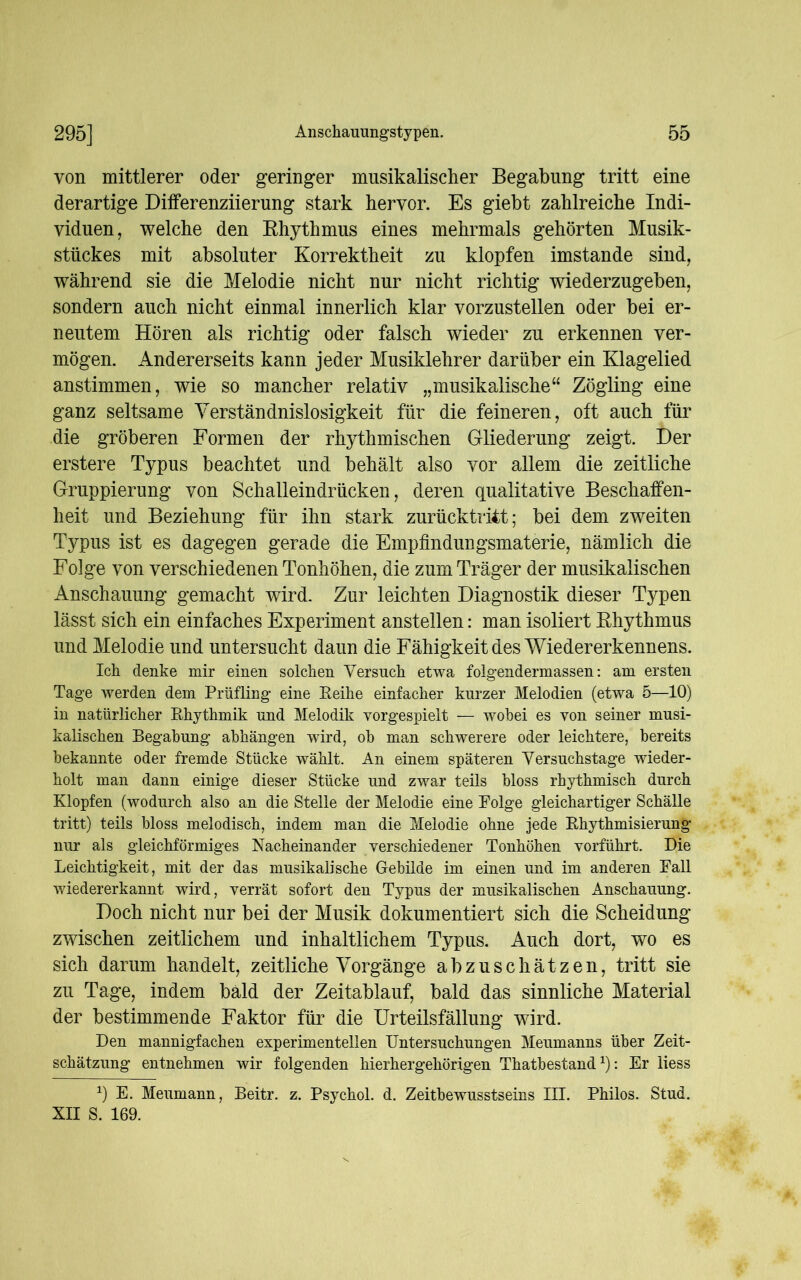 von mittlerer oder geringer musikalischer Begabung tritt eine derartige Differenzierung stark hervor. Es giebt zahlreiche Indi- viduen, welche den Rhythmus eines mehrmals gehörten Musik- stückes mit absoluter Korrektheit zu klopfen imstande sind, während sie die Melodie nicht nur nicht richtig wiederzugeben, sondern auch nicht einmal innerlich klar vorzustellen oder bei er- neutem Hören als richtig oder falsch wieder zu erkennen ver- mögen. Andererseits kann jeder Musiklehrer darüber ein Klagelied anstimmen, wie so mancher relativ „musikalische“ Zögling eine ganz seltsame Verständnislosigkeit für die feineren, oft auch für die gröberen Formen der rhythmischen Gliederung zeigt. Der erstere Typus beachtet und behält also vor allem die zeitliche Gruppierung von Schalleindrücken, deren qualitative Beschaffen- heit und Beziehung für ihn stark zurücktritt; bei dem zweiten Typus ist es dagegen gerade die Empfindungsmaterie, nämlich die Folge von verschiedenen Tonhöhen, die zum Träger der musikalischen Anschauung gemacht wird. Zur leichten Diagnostik dieser Typen lässt sich ein einfaches Experiment anstellen: man isoliert Rhythmus und Melodie und untersucht daun die Fähigkeit des Wiedererkennens. Ich denke mir einen solchen Versuch etwa folgendermassen: am ersten Tage werden dem Prüfling eine Reihe einfacher kurzer Melodien (etwa 5—10) in natürlicher Rhythmik und Melodik vorgespielt — wobei es von seiner musi- kalischen Begabung abhängen wird, ob man schwerere oder leichtere, bereits bekannte oder fremde Stücke wählt. An einem späteren Versuchstage wieder- holt man dann einige dieser Stücke und zwar teils bloss rhythmisch durch Klopfen (wodurch also an die Stelle der Melodie eine Folge gleichartiger Schälle tritt) teils bloss melodisch, indem man die Melodie ohne jede Rhythmisierung nur als gleichförmiges Nacheinander verschiedener Tonhöhen vorführt. Die Leichtigkeit, mit der das musikalische Gebilde im einen und im anderen Fall wiedererkannt wird, verrät sofort den Typus der musikalischen Anschauung. Doch nicht nur bei der Musik dokumentiert sich die Scheidung zwischen zeitlichem und inhaltlichem Typus. Auch dort, wo es sich darum handelt, zeitliche Vorgänge abzuschätzen, tritt sie zu Tage, indem bald der Zeitablauf, bald das sinnliche Material der bestimmende Faktor für die Urteilsfällung wird. Den mannigfachen experimentellen Untersuchungen Meumanns über Zeit- schätzung entnehmen wir folgenden hierhergehörigen Thatbestand *): Er liess x) E. Meumann, Beitr. z. Psychol. d. Zeitbewusstseins III. Philos. Stud. XII S. 169.