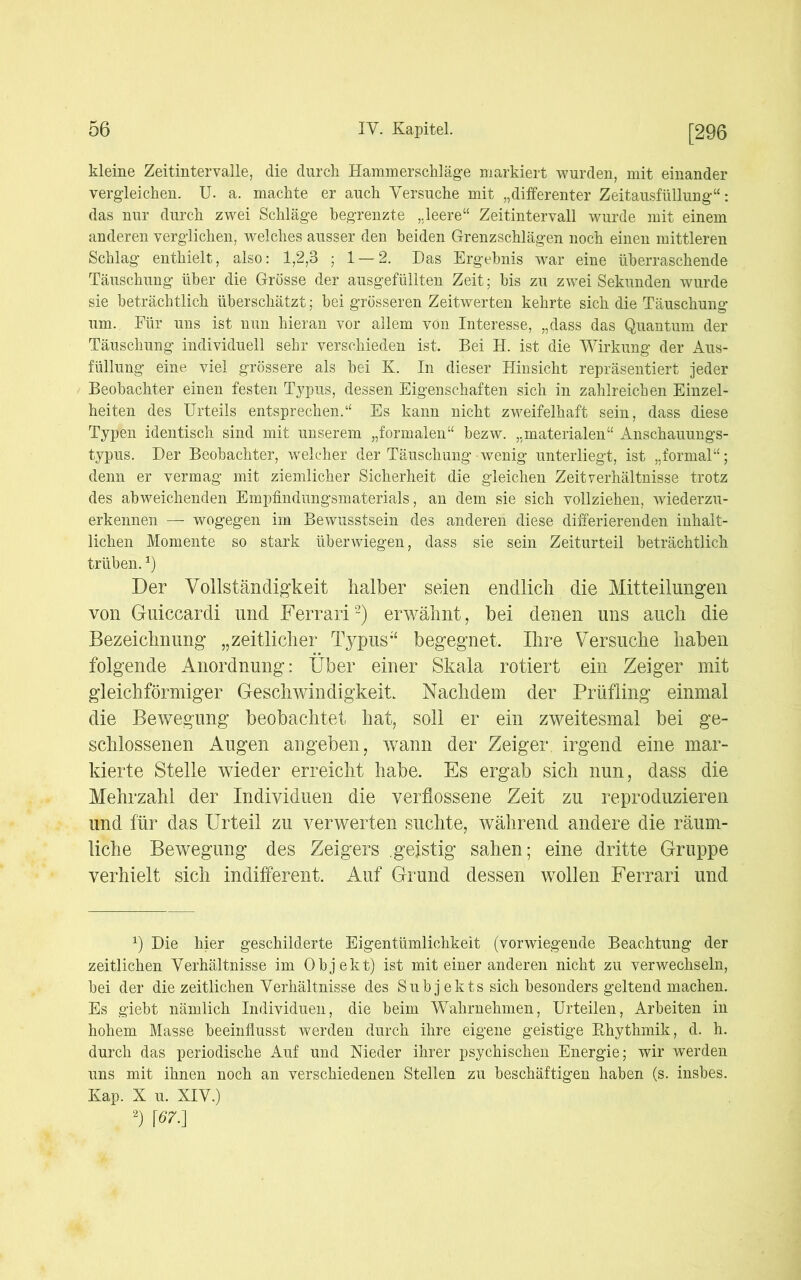 kleine Zeitintervalle, die durch Hamm erschlage markiert wurden, mit einander vergleichen. U. a. machte er auch Versuche mit „differenter Zeitausfüllung“: das nur durch zwei Schläge begrenzte „leere“ Zeitintervall wurde mit einem anderen verglichen, welches ausser den beiden Grenzschlägen noch einen mittleren Schlag enthielt, also: 1,2,3 ; 1 — 2. Das Ergebnis war eine überraschende Täuschung über die Grösse der ausgefüllten Zeit; bis zu zwei Sekunden wurde sie beträchtlich überschätzt; bei grösseren Zeitwerten kehrte sich die Täuschung um. Für uns ist nun hieran vor allem von Interesse, „dass das Quantum der Täuschung individuell sehr verschieden ist. Bei H. ist die Wirkung der Aus- füllung eine viel grössere als bei K. In dieser Hinsicht repräsentiert jeder Beobachter einen festen Typus, dessen Eigenschaften sich in zahlreichen Einzel- heiten des Urteils entsprechen.“ Es kann nicht zweifelhaft sein, dass diese Typen identisch sind mit unserem „formalen“ bezw. „materialen“ Anschauungs- typus. Der Beobachter, welcher der Täuschung wenig unterliegt, ist „formal“; denn er vermag mit ziemlicher Sicherheit die gleichen Zeit Verhältnisse trotz des abweichenden Empfindungsmaterials, an dem sie sich vollziehen, wiederzu- erkennen — wogegen im Bewusstsein des anderen diese differierenden inhalt- lichen Momente so stark überwiegen, dass sie sein Zeiturteil beträchtlich trüben.*) Der Vollständigkeit halber seien endlich die Mitteilungen von Guiccardi und Ferrari2) erwähnt, bei denen uns auch die Bezeichnung „zeitlicher Typus“ begegnet, Ihre Versuche haben folgende Anordnung: Über einer Skala rotiert ein Zeiger mit gleichförmiger Geschwindigkeit. Nachdem der Prüfling einmal die Bewegung beobachtet hat, soll er ein zweitesmal bei ge- schlossenen Augen angeben, wann der Zeiger, irgend eine mar- kierte Stelle wieder erreicht habe. Es ergab sich nun, dass die Mehrzahl der Individuen die verflossene Zeit zu reproduzieren und für das Urteil zu verwerten suchte, während andere die räum- liche Bewegung des Zeigers .geistig sahen; eine dritte Gruppe verhielt sich indifferent. Auf Grund dessen wollen Ferrari und x) Die hier geschilderte Eigentümlichkeit (vorwiegende Beachtung der zeitlichen Verhältnisse im Objekt) ist mit einer anderen nicht zu verwechseln, bei der die zeitlichen Verhältnisse des Subjekts sich besonders geltend machen. Es giebt nämlich Individuen, die beim Wahrnehmen, Urteilen, Arbeiten in hohem Masse beeinflusst werden durch ihre eigene geistige Bhythmik, d. h. durch das periodische Auf und Meder ihrer psychischen Energie; wir werden uns mit ihnen noch an verschiedenen Stellen zu beschäftigen haben (s. insbes. Kap. X u. XIV.) 2) w