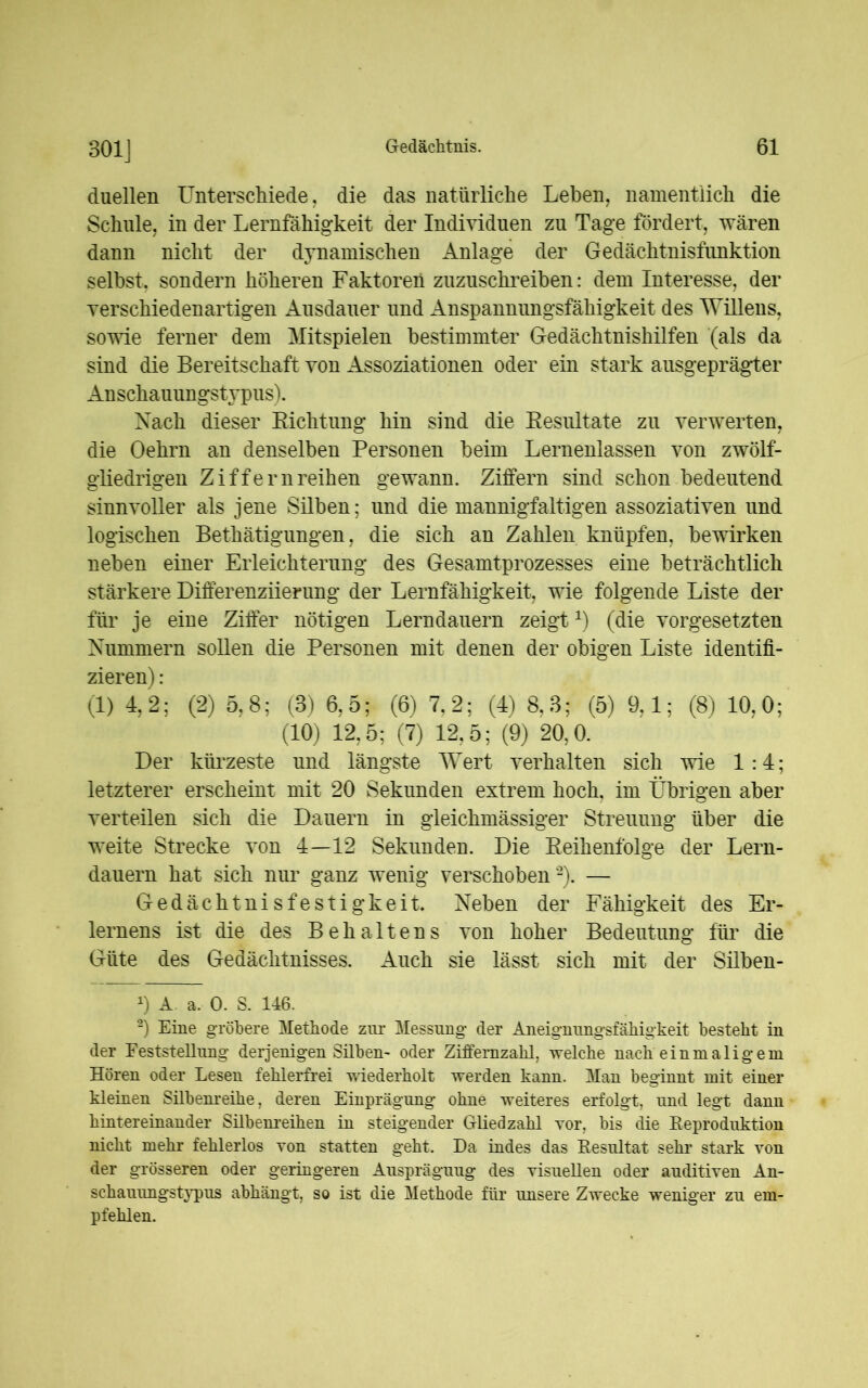 301] duellen Unterschiede, die das natürliche Leben, namentlich die Schule, in der Lernfähigkeit der Individuen zu Tage fördert, wären dann nicht der dynamischen Anlage der Gedächtnisfunktion selbst, sondern höheren Faktoren zuzuschreiben: dem Interesse, der verschiedenartigen Ausdauer und Anspannungsfähigkeit des Willens, sowie ferner dem Mitspielen bestimmter Gedächtnishilfen (als da sind die Bereitschaft von Assoziationen oder ein stark ausgeprägter Anschauungstypus). Nach dieser Eichtling hin sind die Resultate zu verwerten, die Oehrn an denselben Personen beim Lernenlassen von zwölf- gliedrigen Ziffernreihen gewann. Ziffern sind schon bedeutend sinnvoller als jene Silben; und die mannigfaltigen assoziativen und logischen Bethätigungen, die sich an Zahlen knüpfen, bewirken neben einer Erleichterung des Gesamtprozesses eine beträchtlich stärkere Differenziierung der Lernfähigkeit, wie folgende Liste der für je eine Ziffer nötigen Lerndauern zeigtx) (die Vorgesetzten Nummern sollen die Personen mit denen der obigen Liste identifi- zieren) : (1) 4,2; (2) 5,8; (3) 6,5; (6) 7,2; (4) 8,3; (5) 9,1; (8) 10,0; (10) 12,5; (7) 12,5; (9) 20,0. Der kürzeste und längste Wert verhalten sich wie 1:4; letzterer erscheint mit 20 Sekunden extrem hoch, im Übrigen aber verteilen sich die Dauern in gleichmässiger Streuung über die weite Strecke von 4—12 Sekunden. Die Reihenfolge der Lern- dauern hat sich nur ganz wenig verschoben * 2). — Gedächtnisfestigkeit. Neben der Fähigkeit des Er- lernens ist die des Behaltens von hoher Bedeutung für die Güte des Gedächtnisses. Auch sie lässt sich mit der Silben- 0 A a. 0. S. 146. 2) Eine gröbere Methode zur Messung der Aneignungsfähigkeit besteht in der Feststellung derjenigen Süben- oder Ziffemzahl. welche nach einmaligem Hören oder Lesen fehlerfrei wiederholt werden kann. Man beginnt mit einer kleinen Sübenreihe, deren Einprägung ohne weiteres erfolgt, und legt dann hintereinander Sübenreihen in steigender Gliedzahl vor, bis die Reproduktion nicht mehr fehlerlos von statten geht. Da indes das Resultat sehr stark von der grösseren oder geringeren Auspräguug des visuellen oder auditiven An- schauungstypus abhängt, so ist die Methode für unsere Zwecke weniger zu em- pfehlen.