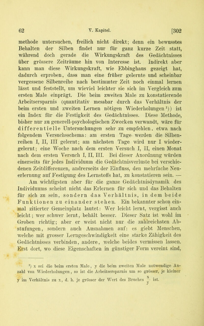 methode untersuchen, freilich nicht direkt; denn ein bewusstes Behalten der Silben findet nur für ganz kurze Zeit statt, während doch gerade die Wirkungskraft des Gedächtnisses über grössere Zeiträume hin von Interesse ist. Indirekt aber kann man diese Wirkungskraft, wie Ebbinghaus gezeigt hat, dadurch erproben, dass man eine früher gelernte und scheinbar vergessene Silbenreihe nach bestimmter Zeit noch einmal lernen lässt und feststellt, um wieviel leichter sie sich im Vergleich zum ersten Male einprägt. Die beim zweiten Male zu konstatierende Arbeitsersparnis (quantitativ messbar durch das Verhältnis der beim ersten und zweiten Lernen nötigen Wiederholungen1)) ist ein Index für die Festigkeit des Gedächtnisses. Diese Methode, bisher nur zu generell-psychologischen Zwecken verwandt, wäre für differentielle Untersuchungen sehr zu empfehlen, etwa nach folgendem Versuchsschema: am ersten Tage werden die Silben- reihen I, II, III gelernt ; am nächsten Tage wird nur I wieder- gelernt; eine Woche nach dem ersten Versuch I, II, einen Monat nach dem ersten Versuch I, II, III. Bei dieser Anordnung würden einerseits für jedes Individuum die Gedächtnisverluste bei verschie- denen Zeitdifferenzen, andrerseits der Einfluss, den mehrfache Neu- erlernung auf Festigung des Lernstoffs hat, zu konstatieren sein. — Am wichtigsten aber für die ganze Gedächtnisdynamik des Individuums scheint nicht das Erlernen für sich und das Behalten für sich zu sein, sondern das Verhältnis, in dem beide Funktionen zu einander stehen. Ein bekannter schon ein- mal zitierter Gemeinplatz lautet: Wer leicht lernt, vergisst auch leicht; wer schwer lernt, behält besser. Dieser Satz ist wohl im Groben richtig; aber er weist nicht nur die zahlreichsten Ab- stufungen, sondern auch Ausnahmen auf: es giebt Menschen, welche mit grosser Lerngeschwindigkeit eine starke Zähigkeit des Gedächtnisses verbinden, andere, welche beides vermissen lassen. Erst dort, wo diese Eigenschaften in günstiger Form vereint sind, 1) x sei die beim ersten Male, y die beim zweiten Male notwendige An- zahl von Wiederholungen, so ist die Arbeitsersparnis um so grösser, je kleiner X y im Verhältnis zu x, d. h. je grösser der Wert des Bruches — ist.