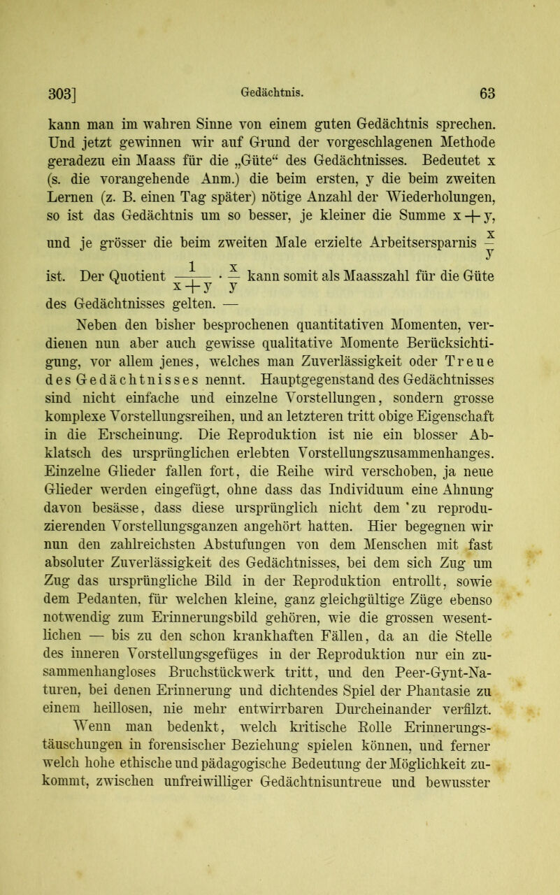 kann man im wahren Sinne von einem guten Gedächtnis sprechen. Und jetzt gewinnen wir auf Grund der vorgeschlagenen Methode geradezu ein Maass für die „Güte“ des Gedächtnisses. Bedeutet x (s. die vorangehende Anm.) die beim ersten, v die beim zweiten Lernen (z. B. einen Tag später) nötige Anzahl der Wiederholungen, so ist das Gedächtnis um so besser, je kleiner die Summe x + y? x und je grösser die beim zweiten Male erzielte Arbeitsersparnis - 1 x ist. Der Quotient —T— • — kann somit als Maasszahl für die Güte x + y y des Gedächtnisses gelten. — Neben den bisher besprochenen quantitativen Momenten, ver- dienen nun aber auch gewisse qualitative Momente Berücksichti- gung, vor allem jenes, welches man Zuverlässigkeit oder Treue desGedächtnisses nennt. Hauptgegenstand des Gedächtnisses sind nicht einfache und einzelne Vorstellungen, sondern grosse komplexe Vorstellungsreihen, und an letzteren tritt obige Eigenschaft in die Erscheinung. Die Reproduktion ist nie ein blosser Ab- klatsch des ursprünglichen erlebten Vorstellungszusammenhanges. Einzelne Glieder fallen fort, die Reihe wird verschoben, ja neue Glieder werden eingefügt, ohne dass das Individuum eine Ahnung davon besässe, dass diese ursprünglich nicht dem 'zu reprodu- zierenden Vorstellungsganzen angehört hatten. Hier begegnen wir nun den zahlreichsten Abstufungen von dem Menschen mit fast absoluter Zuverlässigkeit des Gedächtnisses, bei dem sich Zug um Zug das ursprüngliche Bild in der Reproduktion entrollt, sowie dem Pedanten, für welchen kleine, ganz gleichgültige Züge ebenso notwendig zum Erinnerungsbild gehören, wie die grossen wesent- lichen — bis zu den schon krankhaften Fällen, da an die Stelle des inneren Vorstellungsgefüges in der Reproduktion nur ein zu- sammenhangloses Bruchstückvrerk tritt, und den Peer-Gynt-Na- turen, bei denen Erinnerung und dichtendes Spiel der Phantasie zu einem heillosen, nie mehr entwirrbaren Durcheinander verfilzt. Wenn man bedenkt, welch kritische Rolle Erinnerungs- täuschungen in forensischer Beziehung spielen können, und ferner welch hohe ethische und pädagogische Bedeutung der Möglichkeit zu- kommt, zwischen unfreiwilliger Gedächtnisuntreue und bewusster