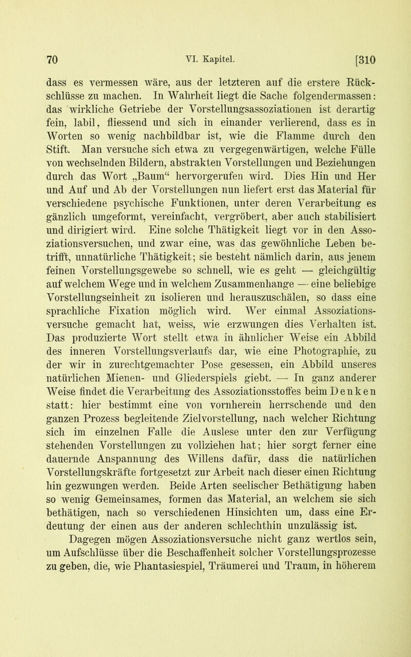 dass es vermessen wäre, aus der letzteren auf die erstere Bück- schlüsse zu machen. In Wahrheit liegt die Sache folgendermassen: das wirkliche Getriebe der Vorstellungsassoziationen ist derartig- fein, labil, fliessend und sich in einander verlierend, dass es in Worten so wenig nachbildbar ist, wie die Flamme durch den Stift. Man versuche sich etwa zu vergegenwärtigen, welche Fülle von wechselnden Bildern, abstrakten Vorstellungen und Beziehungen durch das Wort „Baum“ hervorgerufen wird. Dies Hin und Her und Auf und Ab der Vorstellungen nun liefert erst das Material für verschiedene psychische Funktionen, unter deren Verarbeitung es gänzlich umgeformt, vereinfacht, vergröbert, aber auch stabilisiert und dirigiert wird. Eine solche Thätigkeit liegt vor in den Asso- ziationsversuchen, und zwar eine, was das gewöhnliche Leben be- trifft, unnatürliche Thätigkeit; sie besteht nämlich darin, aus jenem feinen Vorstellungsgewebe so schnell, wie es geht —- gleichgültig auf welchem Wege und in welchem Zusammenhänge — eine beliebige Vorstellungseinheit zu isolieren und herauszuschälen, so dass eine sprachliche Fixation möglich wird. Wer einmal Assoziations- versuche gemacht hat, weiss, wie erzwungen dies Verhalten ist. Das produzierte Wort stellt etwa in ähnlicher Weise ein Abbild des inneren Vorstellungsverlaufs dar, wie eine Photographie, zu der wir in zurechtgemachter Pose gesessen, ein Abbild unseres natürlichen Mienen- und Gliederspiels giebt. — In ganz anderer Weise findet die Verarbeitung des Assoziationsstoffes beim Denken statt: hier bestimmt eine von vornherein herrschende und den ganzen Prozess begleitende Zielvorstellung, nach welcher Bichtung sich im einzelnen Falle die Auslese unter den zur Verfügung stehenden Vorstellungen zu vollziehen hat; hier sorgt ferner eine dauernde Anspannung des Willens dafür, dass die natürlichen Vorstellungskräfte fortgesetzt zur Arbeit nach dieser einen Bichtung hin gezwungen werden. Beide Arten seelischer Bethätigung haben so wenig Gemeinsames, formen das Material, an welchem sie sich bethätigen, nach so verschiedenen Hinsichten um, dass eine Er- deutung der einen aus der anderen schlechthin unzulässig ist. Dagegen mögen Assoziationsversuche nicht ganz wertlos sein, um Aufschlüsse über die Beschaffenheit solcher Vorstellungsprozesse zu geben, die, wie Phantasiespiel, Träumerei und Traum, in höherem