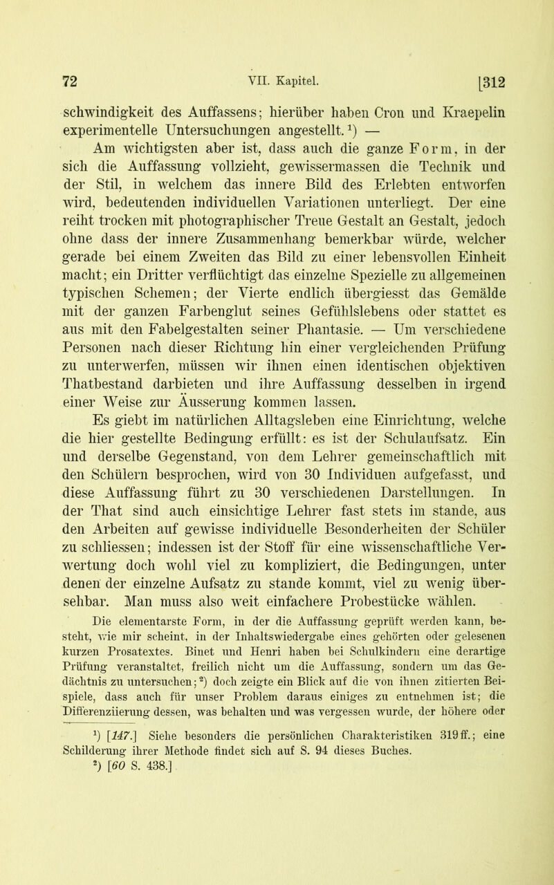 schwindigkeit des Auffassens; hierüber haben Cron und Kraepelin experimentelle Untersuchungen angestellt.1) — Am wichtigsten aber ist, dass auch die ganze Form, in der sich die Auffassung vollzieht, gewissermassen die Technik und der Stil, in welchem das innere Bild des Erlebten entworfen wird, bedeutenden individuellen Variationen unterliegt. Der eine reiht trocken mit photographischer Treue Gestalt an Gestalt, jedoch ohne dass der innere Zusammenhang bemerkbar würde, welcher gerade bei einem Zweiten das Bild zu einer lebensvollen Einheit macht; ein Dritter verflüchtigt das einzelne Spezielle zu allgemeinen typischen Schemen; der Vierte endlich übergiesst das Gemälde mit der ganzen Farbenglut seines Gefühlslebens oder stattet es aus mit den Fabelgestalten seiner Phantasie. — Um verschiedene Personen nach dieser Richtung hin einer vergleichenden Prüfung zu unterwerfen, müssen wir ihnen einen identischen objektiven Thatbestand darbieten und ihre Auffassung desselben in irgend einer Weise zur Äusserung kommen lassen. Es giebt im natürlichen Alltagsleben eine Einrichtung, welche die hier gestellte Bedingung erfüllt: es ist der Schulaufsatz. Ein und derselbe Gegenstand, von dem Lehrer gemeinschaftlich mit den Schülern besprochen, wird von 30 Individuen aufgefasst, und diese Auffassung führt zu 30 verschiedenen Darstellungen. In der That sind auch einsichtige Lehrer fast stets im stände, aus den Arbeiten auf gewisse individuelle Besonderheiten der Schüler zu schliessen; indessen ist der Stoff für eine wissenschaftliche Ver- wertung doch wohl viel zu kompliziert, die Bedingungen, unter denen der einzelne Aufsatz zu stände kommt, viel zu wenig über- sehbar. Man muss also weit einfachere Probestücke wählen. Die elementarste Form, in der die Auffassung’ geprüft werden kann, be- steht, wie mir scheint, in der Inhaltswiedergabe eines gehörten oder gelesenen kurzen Prosatextes. Binet und Henri haben bei Schulkindern eine derartige Prüfung veranstaltet, freilich nicht um die Auffassung, sondern um das Ge- dächtnis zu untersuchen;2) doch zeigte ein Blick auf die von ihnen zitierten Bei- spiele, dass auch für unser Problem daraus einiges zu entnehmen ist; die Differenziierung dessen, was behalten und was vergessen wurde, der höhere oder x) [147.] Siehe besonders die persönlichen Charakteristiken 319ff.; eine Schilderung ihrer Methode findet sich auf S. 94 dieses Buches. 2) [60 S. 438.]