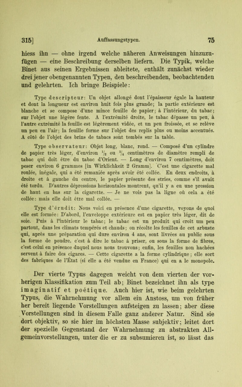 hiess ilin — ohne irgend welche näheren Anweisungen hinzuzu- fugen — eine Beschreibung derselben liefern. Die Typik. welche Binet ans seinen Ergebnissen ableitete, enthält zunächst wieder drei jener obengenannten Typen, den beschreibenden, beobachtenden und gelehrten. Ich bringe Beispiele: Type descriptenr: Un objet allonge dont l’epaissenr egale la hautenr et dont la longneur est environ hnit fois plus grande; la partie exterienre est blanche et se compose d’nne mince fenille de papier; ä Finterienr, dn tabac; sur l’objet une legere fente. A Fextremite droite. le tabac depasse nn pen, a l'antre extremite la fenille est legerement videe, et nn pen froissee, et se releve nn pen en Fair: la fenille forme snr l’objet des replis plns on moins accentnes. A cöte de Fobjet des brins de tabacs sont tombes snr la table. Type observatenr: Objet long, blanc, rond. — Compose d’nn cylindre de papier tres leger. d'environ T/2 on 3/4 centimetres de diametre rempli de tabac qni doit etre dn tabac d'Orient. — Long d?environ 7 centimetres, doit peser environ 6 grammes [in Wirklichkeit 2 Gramm'. C’est nne cigarette mal ronlee, inegale, qni a ete remaniee apres avoir ete collee. En denx endroits, ä droite et ä ganche dn eentre. le papier presente des stries. cornrne s?il avait ete tordn. D antres depressions horizontales montrent, qn'il y a en nne pression de hant en bas snr la cigarette. — Je ne vois pas la ligne oh cela a ete collee: mais eile doit etie mal collee. — Type d’erndit: Xons voici en presence d'nne cigarette, voyons de qnoi eile est forrnee: D'abord, Fenveloppe exterienre est en papier tres leger, dit de soie. Pnis ä l’interienr le tabac : le tabac est nn prodnit qni croit um pen partont, dans les elimats temperes et chands: on recolte les fenilles de cet arbnste qni, apres nne preparation qni dnre environ 4 ans, sont livrees an pnblic sons la forme de pondre. c’est a dire le tabac ä priser. on sons la forme de fibres, c’est celni en presence dnqnel nons nons trouvons; enfin, les fenilles non hachees servent a faire des cigares. — Cette cigarette a la forme cylindriqne; eile sort. des fabriqnes de FEtat (si eile a ete vendne en France) qni en a le monopole. Der vierte Typus dagegen weicht von dem vierten der vor- herigen Klassifikation zum Teil ab: Binet bezeichnet ihn als type imaginatif et poetique. Auch hier ist, wie beim gelehrten Typus, die Wahrnehmung vor allem ein Anstoss, um von früher her bereit liegende Vorstellungen aufsteigen zu lassen; aber diese Vorstellungen sind in diesem Falle ganz anderer Natur. Sind sie dort objektiv, so sie hier im höchsten Masse subjektiv; leitet dort der spezielle Gegenstand der Wahrnehmung zu abstrakten All- gemeinvorstellungen, unter die er zu subsumieren ist, so lässt das