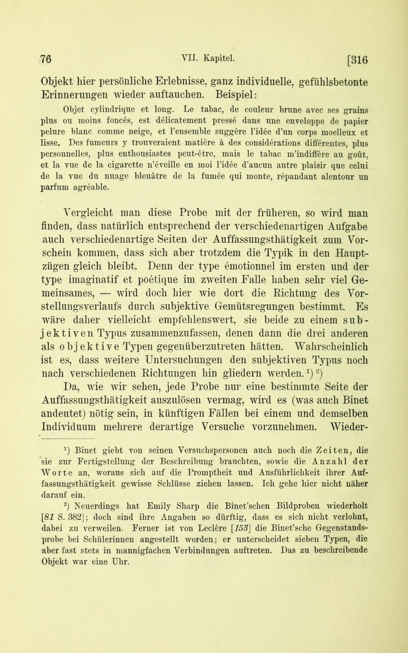 Objekt hier persönliche Erlebnisse, ganz individuelle, gefühlsbetonte Erinnerungen wieder auftauchen. Beispiel: Objet cylindrique et long. Le tabac, de couleur brune avec ses grains plus ou moins fonces, est delicatement presse dans une enveloppe de papier pelure blanc comme neige, et l’ensemble suggere l’idee d’un corps moelleux et lisse. Des fumeurs y trouveraient matiere ä des considerations differentes, plus personnelles, plus entbousiastes peut-etre, mais le tabac m’indiffere au goüt, et la vue de la cigarette n’eveille en moi l’idee d’aucun autre plaisir que celui de la vue du nuage bleuätre de la fumee qui monte, repandant alentour un parfum agreable. Vergleicht man diese Probe mit der früheren, so wird man finden, dass natürlich entsprechend der verschiedenartigen Aufgabe auch verschiedenartige Seiten der Auffassungsthätigkeit zum Vor- schein kommen, dass sich aber trotzdem die Typik in den Haupt- zügen gleich bleibt. Denn der type emotionnel im ersten und der type imaginatif et poetique im zweiten Falle haben sehr viel Ge- meinsames, — wird doch hier wie dort die Richtung des Vor- stellungsverlaufs durch subjektive Gemütsregungen bestimmt. Es wäre daher vielleicht empfehlenswert, sie beide zu einem sub- jektiven Typus zusammenzufassen, denen dann die drei anderen als objektive Typen gegenüberzutreten hätten. Wahrscheinlich ist es, dass weitere Untersuchungen den subjektiven Typus noch nach verschiedenen Richtungen hin gliedern werden.*)* 2) Da, wie wir sehen, jede Probe nur eine bestimmte Seite der Auffassungsthätigkeit auszulösen vermag, wird es (was auch Binet andeutet) nötig sein, in künftigen Fällen bei einem und demselben Individuum mehrere derartige Versuche vorzunehmen. Wieder- *) Binet giebt von seinen Versuchspersonen auch noch die Zeiten, die sie zur Fertigstellung der Beschreibung brauchten, sowie die Anzahl der Worte an, woraus sich auf die Promptheit und Ausführlichkeit ihrer Auf- fassungsthätigkeit gewisse Schlüsse ziehen lassen. Ich gehe hier nicht näher darauf ein. 2) Neuerdings hat Emily Sharp die Binet’schen Bildproben wiederholt [81 S. 382]; doch sind ihre Angaben so dürftig, dass es sich nicht verlohnt, dabei zu verweilen. Ferner ist von Ledere [153] die Binet’sche Gegenstands- probe bei Schülerinnen angestellt worden; er unterscheidet sieben Typen, die aber fast stets in mannigfachen Verbindungen auf treten. Das zu beschreibende Objekt war eine Uhr.