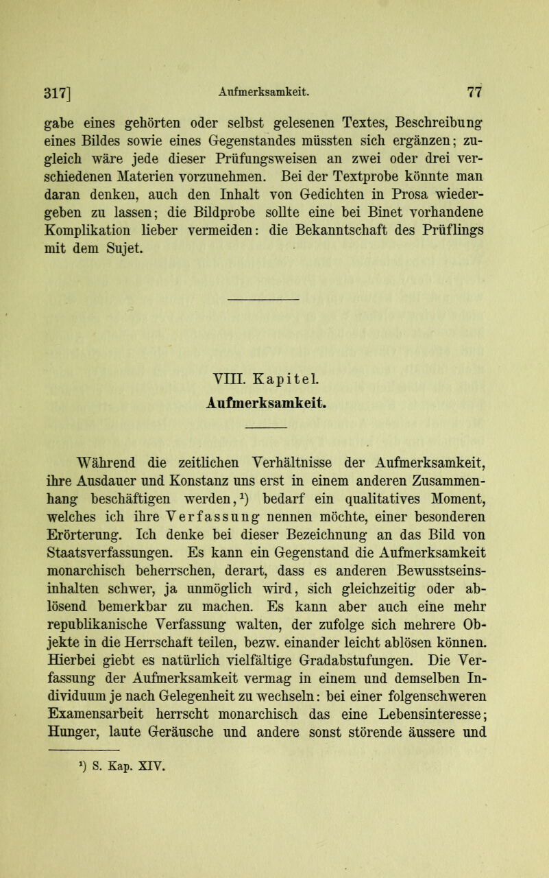 gäbe eines gehörten oder selbst gelesenen Textes, Beschreibung eines Bildes sowie eines Gegenstandes müssten sich ergänzen; zu- gleich wäre jede dieser Prüfungsweisen an zwei oder drei ver- schiedenen Materien vorzunehmen. Bei der Textprobe könnte man daran denken, auch den Inhalt von Gedichten in Prosa wieder- geben zu lassen; die Bildprobe sollte eine bei Binet vorhandene Komplikation lieber vermeiden: die Bekanntschaft des Prüflings mit dem Sujet. VIEL Kapitel. Aufmerksamkeit. Während die zeitlichen Verhältnisse der Aufmerksamkeit, ihre Ausdauer und Konstanz uns erst in einem anderen Zusammen- hang beschäftigen werden,1) bedarf ein qualitatives Moment, welches ich ihre Verfassung nennen möchte, einer besonderen Erörterung. Ich denke bei dieser Bezeichnung an das Bild von Staatsverfassungen. Es kann ein Gegenstand die Aufmerksamkeit monarchisch beherrschen, derart, dass es anderen Bewusstseins- inhalten schwer, ja unmöglich wird, sich gleichzeitig oder ab- lösend bemerkbar zu machen. Es kann aber auch eine mehr republikanische Verfassung walten, der zufolge sich mehrere Ob- jekte in die Herrschaft teilen, bezw. einander leicht ablösen können. Hierbei giebt es natürlich vielfältige Gradabstufungen. Die Ver- fassung der Aufmerksamkeit vermag in einem und demselben In- dividuum je nach Gelegenheit zu wechseln: bei einer folgenschweren Examensarbeit herrscht monarchisch das eine Lebensinteresse; Hunger, laute Geräusche und andere sonst störende äussere und l) S. Kap. XIV.