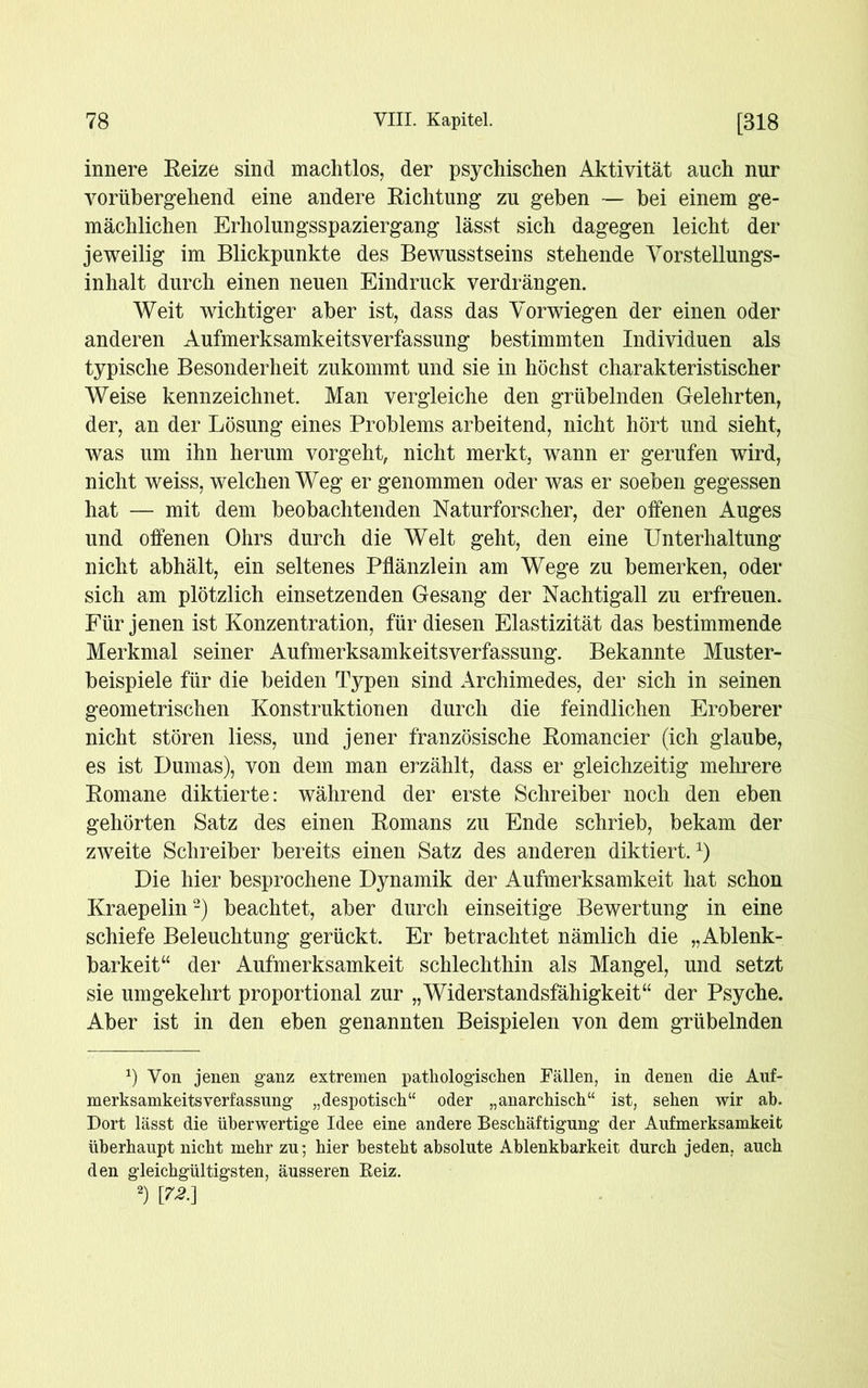 innere Reize sind machtlos, der psychischen Aktivität auch nur vorübergehend eine andere Richtung zu geben — bei einem ge- mächlichen Erholungsspaziergang lässt sich dagegen leicht der jeweilig im Blickpunkte des Bewusstseins stehende Vorstellungs- inhalt durch einen neuen Eindruck verdrängen. Weit wichtiger aber ist, dass das Vorwiegen der einen oder anderen Aufmerksamkeitsverfassung bestimmten Individuen als typische Besonderheit zukommt und sie in höchst charakteristischer Weise kennzeichnet. Man vergleiche den grübelnden Gelehrten, der, an der Lösung eines Problems arbeitend, nicht hört und sieht, was um ihn herum vorgeht, nicht merkt, wann er gerufen wird, nicht weiss, welchen Weg er genommen oder was er soeben gegessen hat — mit dem beobachtenden Naturforscher, der offenen Auges und offenen Ohrs durch die Welt geht, den eine Unterhaltung nicht abhält, ein seltenes Pflänzlein am Wege zu bemerken, oder sich am plötzlich einsetzenden Gesang der Nachtigall zu erfreuen. Für jenen ist Konzentration, für diesen Elastizität das bestimmende Merkmal seiner Aufmerksamkeitsverfassung. Bekannte Muster- beispiele für die beiden Typen sind Archimedes, der sich in seinen geometrischen Konstruktionen durch die feindlichen Eroberer nicht stören liess, und jener französische Romancier (ich glaube, es ist Dumas), von dem man erzählt, dass er gleichzeitig mehrere Romane diktierte: während der erste Schreiber noch den eben gehörten Satz des einen Romans zu Ende schrieb, bekam der zweite Schreiber bereits einen Satz des anderen diktiert.1) Die hier besprochene Dynamik der Aufmerksamkeit hat schon Kraepelin2) beachtet, aber durch einseitige Bewertung in eine schiefe Beleuchtung gerückt. Er betrachtet nämlich die „Ablenk- barkeit“ der Aufmerksamkeit schlechthin als Mangel, und setzt sie umgekehrt proportional zur „Widerstandsfähigkeit“ der Psyche. Aber ist in den eben genannten Beispielen von dem grübelnden x) Von jenen ganz extremen pathologischen Fällen, in denen die Auf- merksamkeitsyerfassung „despotisch“ oder „anarchisch“ ist, sehen wir ab. Dort lässt die überwertige Idee eine andere Beschäftigung der Aufmerksamkeit überhaupt nicht mehr zu; hier besteht absolute Ablenkbarkeit durch jeden, auch den gleichgültigsten, äusseren Reiz. 2) im