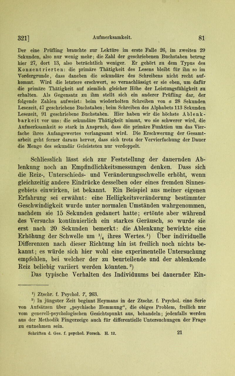 Der eine Prüfling brauchte zur Lektüre im erste Falle 26, im zweiten 29 Sekunden, also nur wenig mehr; die Zahl der geschriebenen Buchstaben betrug hier 27, dort 13, also beträchtlich weniger. Er gehört zu dem Typus des Konzentrierten: die primäre Thätigkeit des Lesens bleibt für ihn so im Vordergründe, dass daneben die sekundäre des Schreibens nicht recht auf- kommt. Wird die letztere erschwert, so vernachlässigt er sie eben, um dafür die primäre Thätigkeit auf ziemlich gleicher Höhe der Leistungsfähigkeit zu erhalten. Als Gegensatz zu ihm stellt sich ein anderer Prüfling dar, der folgende Zahlen auf weist: beim wiederholten Schreiben von a 28 Sekunden Lesezeit, 47 geschriebene Buchstaben; beim Schreiben des Alphabets 113 Sekunden Lesezeit, 91 geschriebene Buchstaben. Hier haben wir die höchste Ablenk- barkeit vor uns: die sekundäre Thätigkeit nimmt, wo sie schwerer wird, die Aufmerksamkeit so stark in Anspruch, dass die primäre Funktion um das Vier- fache ihres Anfangswertes verlangsamt wird. Die Erschwerung der Gesamt- arbeit geht ferner daraus hervor, dass sich trotz der Vervierfachung der Dauer die Menge des sekundär Geleisteten nur verdoppelt. Schliesslich lässt sich zur Feststellung der dauernden Ab- lenkung noch an Empfindlichkeitsmessungen denken. Dass sich die Reiz-, Unterschieds- und Veränderungsschwelle erhöht, wenn gleichzeitig andere Eindrücke desselben oder eines fremden Sinnes- gebiets einwirken, ist bekannt. Ein Beispiel aus meiner eigenen Erfahrung sei erwähnt: eine Helligkeitsveränderung bestimmter Geschwindigkeit wurde unter normalen Umständen wahrgenommen, nachdem sie 15 Sekunden gedauert hatte; ertönte aber während des Versuchs kontinuierlich ein starkes Geräusch, so wurde sie erst nach 20 Sekunden bemerkt: die Ablenkung bewirkte eine Erhöhung der Schwelle um x/4 ihres Wertes.1) Über individuelle Differenzen nach dieser Richtung hin ist freilich noch nichts be- kannt ; es würde sich hier wohl eine experimentelle Untersuchung empfehlen, bei welcher der zu beurteilende und der ablenkende Reiz beliebig variiert werden könnten.2) Das typische Verhalten des Individuums bei dauernder Ein- J) Ztscbr. f. Psychol. 7, 263. 2) In jüngster Zeit beginnt Heymans in der Ztscbr. f. Psychol. eine Serie von Aufsätzen über „psychische Hemmung“, die obiges Problem, freilich nur vom generell-psychologischen Gesichtspunkt aus, behandeln; jedenfalls werden aus der Methodik Fingerzeige auch für differentielle Untersuchungen der Frage zu entnehmen sein. Schriften d. Oes. f. psychol. Forsch. H. 12. 21