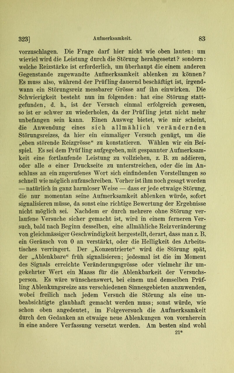 vorzuschlagen. Die Frage darf hier nicht wie oben lauten: um wieviel wird die Leistung durch die Störung herabgesetzt? sondern: welche Reizstärke ist erforderlich, um überhaupt die einem anderen Gegenstände zugewandte Aufmerksamkeit ablenken zu können? Es muss also, während der Prüfling dauernd beschäftigt ist, irgend- wann ein Störungsreiz messbarer Grösse auf ihn einwirken. Die Schwierigkeit besteht nun im folgenden: hat eine Störung statt- gefunden, d. h., ist der Versuch einmal erfolgreich gewesen, so ist er schwer zu wiederholen, da der Prüfling jetzt nicht mehr unbefangen sein kann. Einen Ausweg bietet, wie mir scheint, die Anwendung eines sich allmählich verändernden Störungsreizes, da hier ein einmaliger Versuch genügt, um die „eben störende Reizgrösse“ zu konstatieren. Wählen wir ein Bei- spiel. Es sei dem Prüfling aufgegeben, mit gespannter Aufmerksam- keit eine fortlaufende Leistung zu vollziehen, z. B. zu addieren, oder alle a einer Druckseite zu unterstreichen, oder die im An- schluss an ein zugerufenes Wort sich einfindenden Vorstellungen so schnell wie möglich aufzuschreiben. Vorher ist ihm noch gesagt worden — natürlich in ganz harmloser Weise — dass er jede etwaige Störung, die nur momentan seine Aufmerksamkeit ablenken würde, sofort signalisieren müsse, da sonst eine richtige Bewertung der Ergebnisse nicht möglich sei. Nachdem er durch mehrere ohne Störung ver- laufene Versuche sicher gemacht ist, wird in einem ferneren Ver- such, bald nach Beginn desselben, eine allmähliche Reiz Veränderung von gleichmässiger Geschwindigkeit hergestellt, derart, dass man z. B. ein Geräusch von 0 an verstärkt, oder die Helligkeit des Arbeits- tisches verringert. Der „Konzentrierte“ wird die Störung spät, der „Ablenkbare“ früh signalisieren; jedesmal ist die im Moment des Signals erreichte Veränderungsgrösse oder vielmehr ihr um- gekehrter Wert ein Maass für die Ablenkbarkeit der Versuchs- person. Es wäre wünschenswert, bei einem und demselben Prüf- ling Ablenkungsreize aus verschiedenen Sinnesgebieten anzuwenden, wobei freilich nach jedem Versuch die Störung als eine un- beabsichtigte glaubhaft gemacht werden muss; sonst würde, wie schon oben angedeutet, im Folgeversuch die Aufmerksamkeit durch den Gedanken an etwaige neue Ablenkungen von vornherein in eine andere Verfassung versetzt werden. Am besten sind wohl 21*