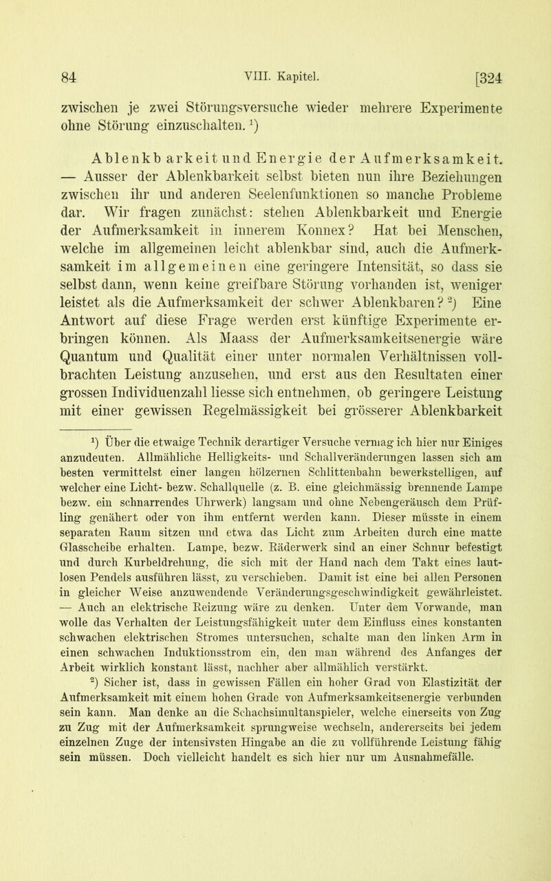 zwischen je zwei Störungsversuche wieder mehrere Experimente ohne Störung einzuschalten.x) Ablenkb arkeit und Energie der Aufmerksamkeit, — Ausser der Ablenkbarkeit selbst bieten nun ihre Beziehungen zwischen ihr und anderen Seelenfunktionen so manche Probleme dar. Wir fragen zunächst: stehen Ablenkbarkeit und Energie der Aufmerksamkeit in innerem Konnex? Hat bei Menschen, welche im allgemeinen leicht ablenkbar sind, auch die Aufmerk- samkeit im allgemeinen eine geringere Intensität, so dass sie selbst dann, wenn keine greifbare Störung vorhanden ist, weniger leistet als die Aufmerksamkeit der schwer Ablenkbaren?* 2) Eine Antwort auf diese Frage werden erst künftige Experimente er- bringen können. Als Maass der Aufmerksamkeitsenergie wäre Quantum und Qualität einer unter normalen Verhältnissen voll- brachten Leistung anzusehen, und erst aus den Resultaten einer grossen Individuenzahl Hesse sich entnehmen, ob geringere Leistung mit einer gewissen Regelmässigkeit bei grösserer Ablenkbarkeit J) Über die etwaige Technik derartiger Versuche vermag ich hier nur Einiges anzudeuten. Allmähliche Helligkeits- und Schallveränderungen lassen sich am besten vermittelst einer langen hölzernen Schlittenbahn bewerkstelligen, auf welcher eine Licht- bezw. Schallquelle (z. B. eine gieichmässig brennende Lampe bezw. ein schnarrendes Uhrwerk) langsam und ohne Nebengeräusch dem Prüf- ling genähert oder von ihm entfernt werden kann. Dieser müsste in einem separaten Kaum sitzen und etwa das Licht zum Arbeiten durch eine matte Glasscheibe erhalten. Lampe, bezw. Räderwerk sind an einer Schnur befestigt und durch Kurbeldrehung, die sich mit der Hand nach dem Takt eines laut- losen Pendels ausführen lässt, zu verschieben. Damit ist eine bei allen Personen in gleicher Weise anzuwendende Veränderungsgeschwindigkeit gewährleistet. — Auch an elektrische Heizung wäre zu denken. Unter dem Vorwände, man wolle das Verhalten der Leistungsfähigkeit unter dem Einfluss eines konstanten schwachen elektrischen Stromes untersuchen, schalte man den linken Arm in einen schwachen Induktionsstrom ein, den man während des Anfanges der Arbeit wirklich konstant lässt, nachher aber allmählich verstärkt. 2) Sicher ist, dass in gewissen Fällen ein hoher Grad von Elastizität der Aufmerksamkeit mit einem hohen Grade von Aufmerksamkeitsenergie verbunden sein kann. Man denke an die Schachsimultanspieler, welche einerseits von Zug zu Zug mit der Aufmerksamkeit sprungweise wechseln, andererseits bei jedem einzelnen Zuge der intensivsten Hingabe an die zu vollführende Leistung fähig sein müssen. Doch vielleicht handelt es sich hier nur um Ausnahmefälle.