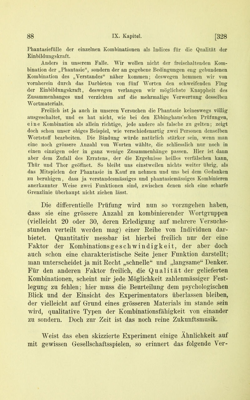 Phantasiefülle der einzelnen Kombinationen als Indices für die Qualität der Einbildungskraft. Anders in unserem Falle. Wir wollen nicht der freischaltenden Kom- bination der „Phantasie“, sondern der an gegebene Bedingungen eng gebundenen Kombination des „Verstandes“ näher kommen; deswegen hemmen wir von vornherein durch das Darbieten von fünf Worten den schweifenden Flug der Einbildungskraft, deswegen verlangen wir möglichste Knappheit des Zusammenhanges und verzichten auf die mehrmalige Verwertung desselben Wortmaterials. Freilich ist ja auch in unseren Versuchen die Phantasie keineswegs völlig ausgeschaltet, und es hat nicht, wie bei den Ebbinghaus’schen Prüfungen, eine Kombination als allein richtige, jede andere als falsche zu gelten; zeigt doch schon unser obiges Beispiel, wie verschiedenartig zwei Personen denselben Wortstoff bearbeiten. Die Bindung würde natürlich stärker sein, wenn man eine noch grössere Anzahl von Worten wählte, die schliesslich nur noch in einen einzigen oder in ganz wenige Zusammenhänge passen. Hier ist dann aber dem Zufall des Erratens, der die Ergebnisse heillos verfälschen kann, Thür und Thor geöffnet. So bleibt uns einstweilen nichts weiter übrig, als das Mitspielen der Phantasie in Kauf zu nehmen und uns bei dem Gedanken zu beruhigen, dass ja verstandesmässiges und phantasiemässiges Kombinieren anerkannter Weise zwei Funktionen sind, zwischen denen sich eine scharfe Grenzlinie überhaupt nicht ziehen lässt. Die differentielle Prüfung wird nun so vorzugeilen haben, dass sie eine grössere Anzahl zu kombinierender Wortgruppen (vielleicht 20 oder 30, deren Erledigung auf mehrere Versuchs- stunden verteilt werden mag) einer Reihe von Individuen dar- bietet. Quantitativ messbar ist hierbei freilich nur der eine Faktor der Kombinationsgeschwindigkeit, der aber doch auch schon eine charakteristische Seite jener Funktion darstellt; man unterscheidet ja mit Recht „schnelle“ und „langsame“ Denker. Für den anderen Faktor freilich, die Qualität der gelieferten Kombinationen, scheint mir jede Möglichkeit zahlenmässiger Fest- legung zu fehlen; hier muss die Beurteilung dem psychologischen Blick und der Einsicht des Experimentators überlassen bleiben, der vielleicht auf Grund eines grösseren Materials im stände sein wird, qualitative Typen der Kombinationsfähigkeit von einander zu sondern. Doch zur Zeit ist das noch reine Zukunftsmusik. Weist das eben skizzierte Experiment einige Ähnlichkeit auf mit gewissen Gesellschaftsspielen, so erinnert das folgende Ver-