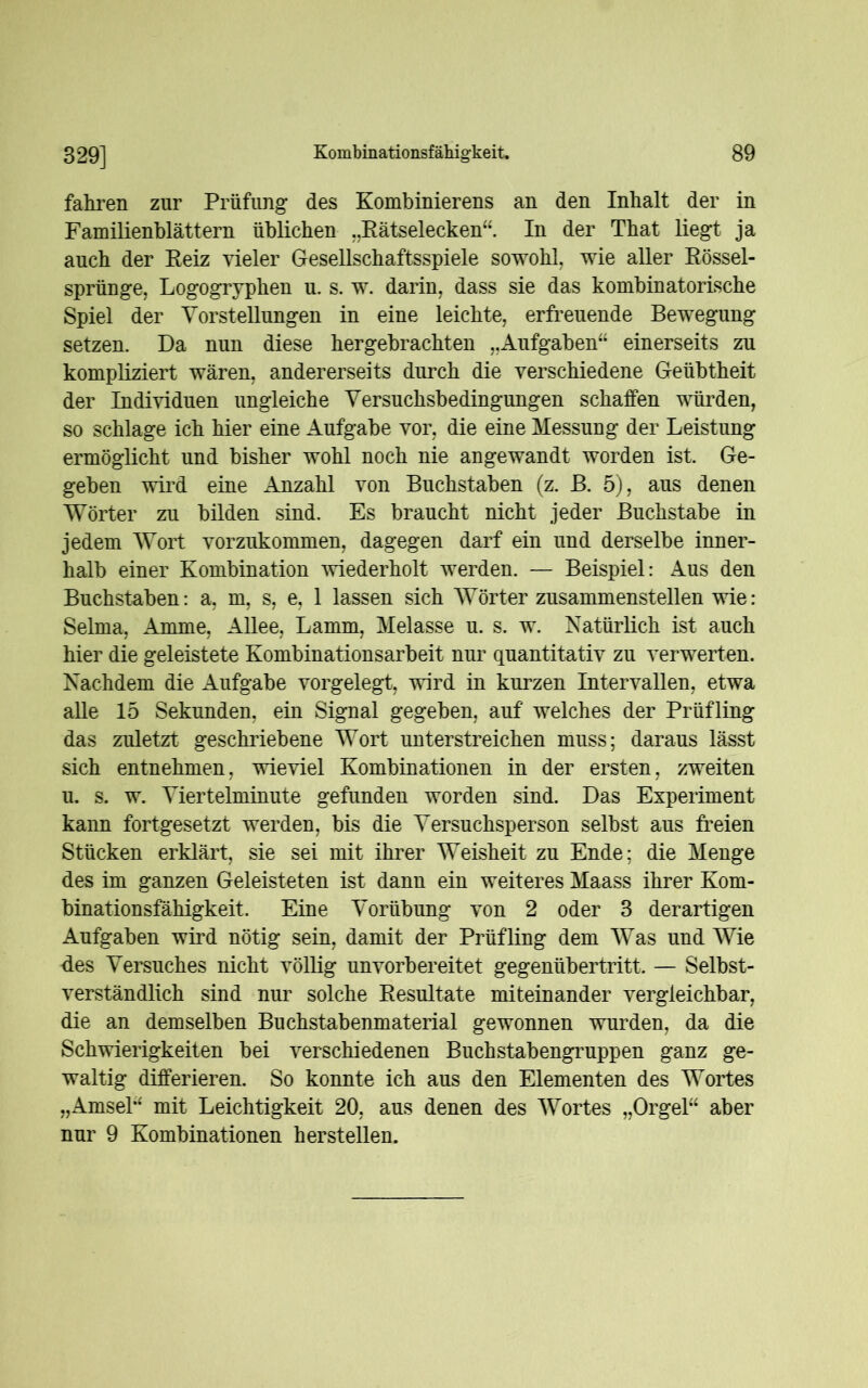 fahren zur Prüfung des Kombinierens an den Inhalt der in Familienblättern üblichen „Rätselecken“. In der That liegt ja auch der Reiz vieler Gesellschaftsspiele sowohl, wie aller Rössel- sprünge, Logogryphen u. s. w. darin, dass sie das kombinatorische Spiel der Vorstellungen in eine leichte, erfreuende Bewegung setzen. Da nun diese hergebrachten „Aufgaben“ einerseits zu kompliziert wären, andererseits durch die verschiedene Geübtheit der Individuen ungleiche Versuchsbedingungen schaffen würden, so schlage ich hier eine Aufgabe vor, die eine Messung der Leistung ermöglicht und bisher wohl noch nie angewandt worden ist. Ge- geben wird eine Anzahl von Buchstaben (z. B. 5), aus denen Wörter zu bilden sind. Es braucht nicht jeder Buchstabe in jedem Wort vorzukommen, dagegen darf ein und derselbe inner- halb einer Kombination wiederholt werden. — Beispiel: Aus den Buchstaben: a, m, s, e, 1 lassen sich Wörter zusammenstellen wie: Selma, Amme, Allee, Lamm, Melasse u. s. w. Natürlich ist auch hier die geleistete Kombinationsarbeit nur quantitativ zu verwerten. Nachdem die Aufgabe vorgelegt, wird in kurzen Intervallen, etwa alle 15 Sekunden, ein Signal gegeben, auf welches der Prüfling das zuletzt geschriebene Wort unterstreichen muss; daraus lässt sich entnehmen, wieviel Kombinationen in der ersten, zweiten u. s. w. Viertelminute gefunden worden sind. Das Experiment kann fortgesetzt werden, bis die Versuchsperson selbst aus freien Stücken erklärt, sie sei mit ihrer Weisheit zu Ende; die Menge des im ganzen Geleisteten ist dann ein weiteres Maass ihrer Kom- binationsfähigkeit. Eine Vorübung von 2 oder 3 derartigen Aufgaben wird nötig sein, damit der Prüfling dem Was und Wie des Versuches nicht völlig unvorbereitet gegenübertritt. — Selbst- verständlich sind nur solche Resultate miteinander vergleichbar, die an demselben Buchstabenmaterial gewonnen wurden, da die Schwierigkeiten bei verschiedenen Buchstabengruppen ganz ge- waltig differieren. So konnte ich aus den Elementen des Wortes „Amsel“ mit Leichtigkeit 20, aus denen des Wortes „Orgel“ aber nur 9 Kombinationen herstellen.