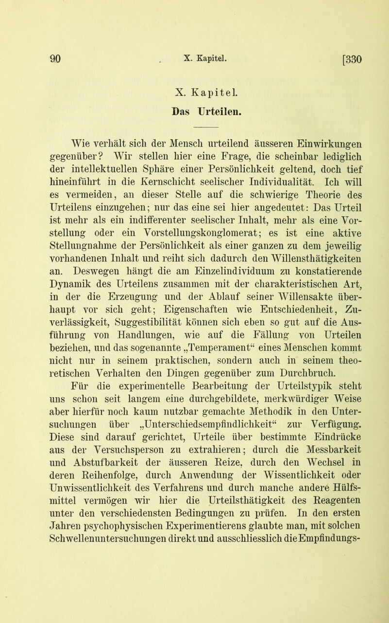 X. Kapitel. Das Urteilen. Wie verhält sich der Mensch urteilend äusseren Einwirkungen gegenüber? Wir stellen hier eine Frage, die scheinbar lediglich der intellektuellen Sphäre einer Persönlichkeit geltend, doch tief hineinführt in die Kernschicht seelischer Individualität. Ich will es vermeiden, an dieser Stelle auf die schwierige Theorie des Urteilens einzugehen; nur das eine sei hier angedeutet: Das Urteil ist mehr als ein indifferenter seelischer Inhalt, mehr als eine Vor- stellung oder ein Vorstellungskonglomerat; es ist eine aktive Stellungnahme der Persönlichkeit als einer ganzen zu dem jeweilig vorhandenen Inhalt und reiht sich dadurch den Willensthätigkeiten an. Deswegen hängt die am Einzelindividuum zu konstatierende Dynamik des Urteilens zusammen mit der charakteristischen Art, in der die Erzeugung und der Ablauf seiner Willensakte über- haupt vor sich geht; Eigenschaften wie Entschiedenheit, Zu- verlässigkeit, Suggestibilität können sich eben so gut auf die Aus- führung von Handlungen, wie auf die Fällung von Urteilen beziehen, und das sogenannte „Temperament“ eines Menschen kommt nicht nur in seinem praktischen, sondern auch in seinem theo- retischen Verhalten den Dingen gegenüber zum Durchbruch. Für die experimentelle Bearbeitung der Urteilstypik steht uns schon seit langem eine durchgebildete, merkwürdiger Weise aber hierfür noch kaum nutzbar gemachte Methodik in den Unter- suchungen über „Unterschiedsempfindlichkeit“ zur Verfügung. Diese sind darauf gerichtet, Urteile über bestimmte Eindrücke aus der Versuchsperson zu extrahieren; durch die Messbarkeit und Abstufbarkeit der äusseren Beize, durch den Wechsel in deren Reihenfolge, durch Anwendung der Wissentlichkeit oder Unwissentlichkeit des Verfahrens und durch manche andere Hülfs- mittel vermögen wir hier die Urteilsthätigkeit des Reagenten unter den verschiedensten Bedingungen zu prüfen. In den ersten Jahren psychophysischen Experimentierens glaubte man, mit solchen Schwellenuntersuchungen direkt und ausschliesslich dieEmpfindungs-