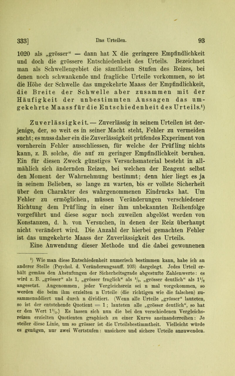 1020 als ..grösser“ — dann hat X die geringere Empfindlichkeit und doch die grössere Entschiedenheit des Urteils. Bezeichnet man als Schwellengebiet die sämtlichen Stufen des Reizes, bei denen noch schwankende und fragliche Urteile Vorkommen, so ist die Höhe der Schwelle das umgekehrte Maass der Empfindlichkeit, die Breite der Schwelle aber zusammen mit der Häufigkeit der unbestimmten Aussagen das um- gekehrte Maass für die Entschiedenheit des Urteils.1) Zuverlässigkeit. — Zuverlässig in seinem Urteilen ist der- jenige, der, so weit es in seiner Macht steht, Fehler zu vermeiden sucht; es muss daher ein die Zuverlässigkeit prüfendes Experiment von vornherein Fehler ausschliessen, für welche der Prüfling nichts kann, z. B. solche, die auf zu geringer Empfindlichkeit beruhen. Ein für diesen Zweck günstiges Versuchsmaterial besteht in all- mählich sich ändernden Reizen, bei welchen der Reagent selbst den Moment der Wahrnehmung bestimmt; denn hier liegt es ja in seinem Belieben, so lange zu warten, bis er vollste Sicherheit über den Charakter des wahrgenommenen Eindrucks hat. Um Fehler zu ermöglichen, müssen Veränderungen verschiedener Richtung dem Prüfling in einer ihm unbekannten Reihenfolge vorgeführt und diese sogar noch zuweilen abgelöst werden von Konstanzen, d. h. von Versuchen, in denen der Reiz überhaupt nicht verändert wird. Die Anzahl der hierbei gemachten Fehler ist das umgekehrte Maass der Zuverlässigkeit des Urteils. Eine Anwendung dieser Methode und die dabei gewonnenen *) Wie man diese Entschiedenheit numerisch bestimmen kann, habe ich an anderer Stelle (Psychol. d. Veränderungsauff. 103) dargelegt. Jedes Urteü er- hält gemäss den Abstufungen der Sicherheitsgrade abgestufte Zahlenwerte: es wird z. B. „grösser“ als 1, „grösser fraglich“ als 7a, „grösser deutlich“ als U/2 angesetzt. Angenommen, jeder Vergleichsreiz sei n mal vorgekommen, so werden die heim ihm erzielten n Urteile (die richtigen wie die falschen) zu- sammenaddiert und durch n dividiert. (Wenn alle Urteile „grösser“ lauteten, so ist der entstehende Quotient = 1; lauteten alle „grösser deutlich“, so hat er den Wert lV.) Es lassen sich nun die hei den verschiedenen Vergleichs- reizen erzielten Quotienten graphisch zu einer Kurve aneinanderreihen: Je steüer diese Linie, um so grösser ist die Urteüshestimmtheit. Vielleicht würde es genügen, nur zwei Wertstufen: unsichere und sichere Urteüe anzuwenden.