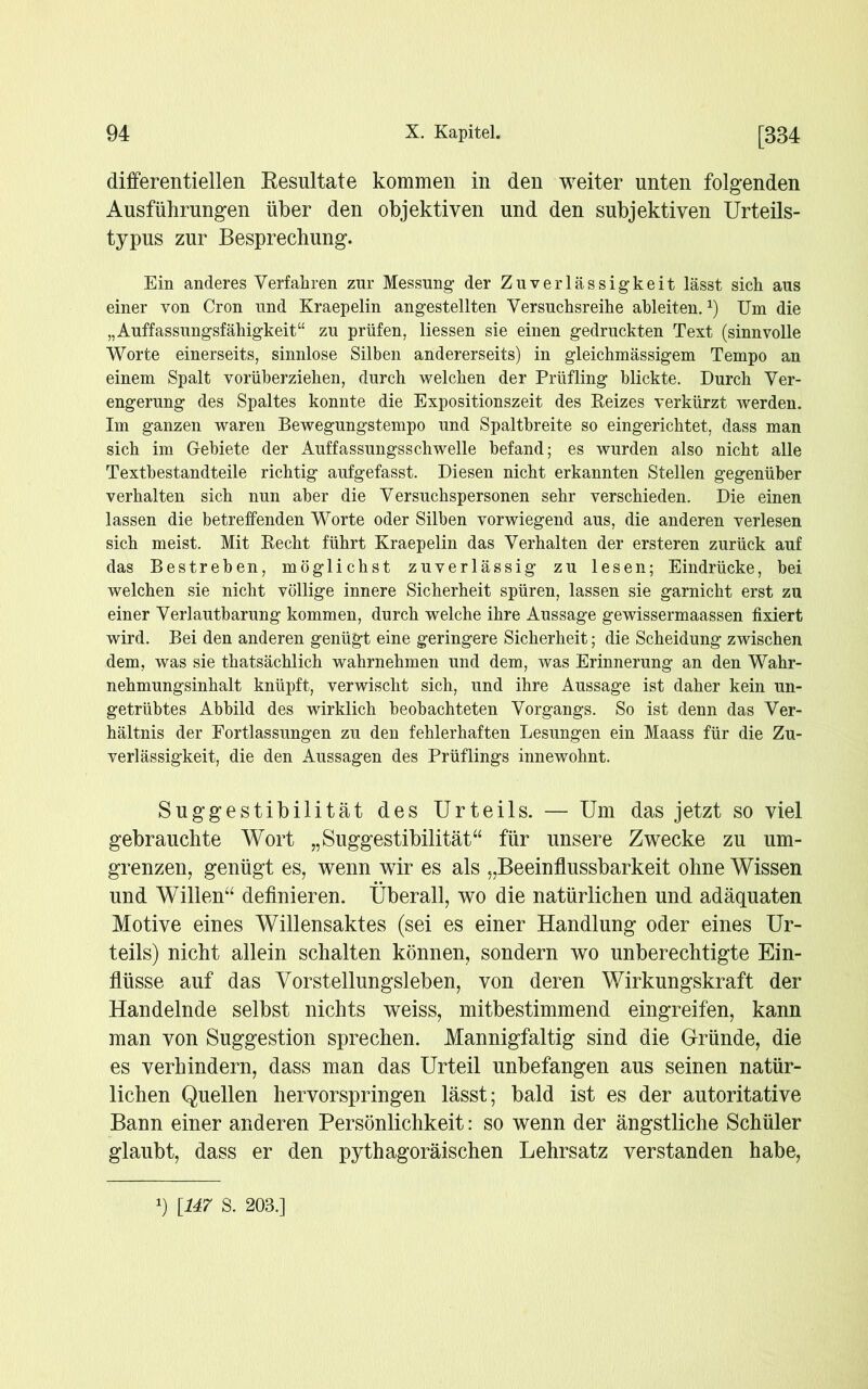 differentiellen Resultate kommen in den weiter unten folgenden Ausführungen über den objektiven und den subjektiven Urteils- typus zur Besprechung. Ein anderes Verfahren zur Messung der Zuverlässigkeit lässt sich aus einer von Cron und Kraepelin angestellten Versuchsreihe ahleiten.*) Um die „Anpassungsfähigkeit“ zu prüfen, Hessen sie einen gedruckten Text (sinnvolle Worte einerseits, sinnlose Silben andererseits) in gleichmässigem Tempo an einem Spalt vorüberziehen, durch welchen der Prüfling blickte. Durch Ver- engerung des Spaltes konnte die Expositionszeit des Reizes verkürzt werden. Im ganzen waren Bewegungstempo und Spaltbreite so eingerichtet, dass man sich im Gebiete der Auffassungsschwelle befand; es wurden also nicht alle Textbestandteile richtig aufgefasst. Diesen nicht erkannten Stellen gegenüber verhalten sich nun aber die Versuchspersonen sehr verschieden. Die einen lassen die betreffenden Worte oder Silben vorwiegend aus, die anderen verlesen sich meist. Mit Recht führt Kraepelin das Verhalten der ersteren zurück auf das Bestreben, möglichst zuverlässig zu lesen; Eindrücke, bei welchen sie nicht völlige innere Sicherheit spüren, lassen sie garnicht erst zu einer Verlautbarung kommen, durch welche ihre Aussage gewissermaassen fixiert wird. Bei den anderen genügt eine geringere Sicherheit; die Scheidung zwischen dem, was sie thatsächlich wahrnehmen und dem, was Erinnerung an den Wahr- nehmungsinhalt knüpft, verwischt sich, und ihre Aussage ist daher kein un- getrübtes Abbild des wirklich beobachteten Vorgangs. So ist denn das Ver- hältnis der Fortlassungen zu den fehlerhaften Lesungen ein Maass für die Zu- verlässigkeit, die den Aussagen des Prüflings innewohnt. Suggestibilität des Urteils. — Um das jetzt so viel gebrauchte Wort „Suggestibilität“ für unsere Zwecke zu um- grenzen, genügt es, wenn wir es als „Beeinflussbarkeit ohne Wissen und Willen“ definieren. Überall, wo die natürlichen und adäquaten Motive eines Willensaktes (sei es einer Handlung oder eines Ur- teils) nicht allein schalten können, sondern wo unberechtigte Ein- flüsse auf das Vorstellungsleben, von deren Wirkungskraft der Handelnde selbst nichts weiss, mitbestimmend eingreifen, kann man von Suggestion sprechen. Mannigfaltig sind die Gründe, die es verhindern, dass man das Urteil unbefangen aus seinen natür- lichen Quellen hervorspringen lässt; bald ist es der autoritative Bann einer anderen Persönlichkeit: so wenn der ängstliche Schüler glaubt, dass er den pythagoräischen Lehrsatz verstanden habe, x) [147 S. 203.]