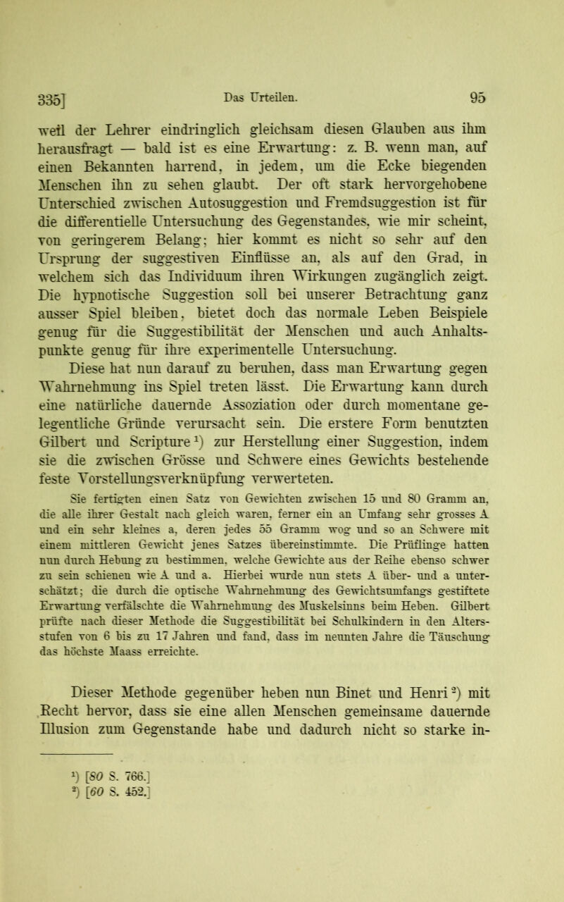335] weil der Lehrer eindringlich gleichsam diesen Glauben ans ihm herausfragt — bald ist es eine Erwartung: z. B. wenn man, auf einen Bekannten harrend, in jedem, um die Ecke biegenden Menschen ihn zu sehen glaubt Der oft stark hervorgehobene Unterschied zwischen Autosuggestion und Fremdsuggestion ist für die differentielle Untersuchung des Gegenstandes, wie mir scheint von geringerem Belang: hier kommt es nicht so sehr auf den Ursprung der suggestiven Einflüsse an, als auf den Grad, in welchem sich das Individuum ihren Wirkungen zugänglich zeigt. Die hypnotische Suggestion soll bei unserer Betrachtung ganz ausser Spiel bleiben, bietet doch das normale Leben Beispiele genug für die Suggestibilität der Menschen und auch Anhalts- punkte genug für ihre experimentelle Untersuchung. Diese hat nun darauf zu beruhen, dass man Erwartung gegen Wahrnehmung ins Spiel treten lässt. Die Erwartung kann durch eine natürliche dauernde Assoziation oder durch momentane ge- legentliche Gründe verursacht sein. Die erstere Form benutzten Gilbert und Scripture1 2) zur Herstellung einer Suggestion, indem sie die zwischen Grösse und Schwere eines Gewichts bestehende feste Torstellungsverknüpfung verwerteten. Sie fertigten einen Satz Ton Gewichten zwischen 15 nnd 80 Gramm an, die alle ihrer Gestalt nach gleich waren, ferner ein an Umfang sehr grosses A nnd ein sehr kleines a. deren jedes 55 Gramm wog nnd so an Schwere mit einem mittleren Gewicht jenes Satzes übereinstimmte. Die Prüflinge hatten nun durch Hebung zu bestimmen, welche Gewichte aus der Keihe ebenso schwer zu sein schienen wie A und a. Hierbei wurde nun stets A über- und a unter- schätzt; die durch die optische Wahrnehmung des Gewichtsumfangs gestiftete Erwartung verfälschte die Wahrnehmung des Muskelsinns beim Heben. Gübert prüfte nach dieser Methode die Suggestibilität bei Schulkindern in den Alters- stufen von 6 bis zu 17 Jahren und fand, dass im neunten Jahre die Täuschung das höchste Maass erreichte. Dieser Methode gegenüber beben nun Binet und Henri9) mit Recht hervor, dass sie eine allen Menschen gemeinsame dauernde Illusion zum Gegenstände habe und dadurch nicht so starke in- x) [80 S. 766.] 2) [60 S. 452.]