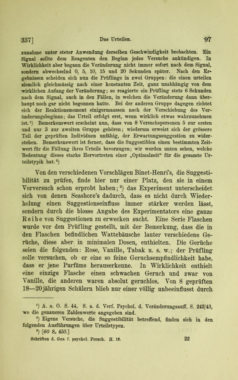 337] znnalune unter steter Anwendung derselben Geschwindigkeit beobachten. Ein Signal sollte dem Eeagenten den Beginn jedes Versuchs ankündigen. In Wirklichkeit aber begann die Veränderung nicht immer sofort nach dem Signal, sondern abwechselnd 0, 5, 10, 15 und 20 Sekunden später. Nach den Er- gebnissen scheiden sich nun die Prüflinge in zwei Gruppen: die einen urteilen ziemlich gleichmässig nach einer konstanten Zeit, ganz unabhängig von dem wirklichen Anfang der Veränderung; so reagierte ein Prüfling stets 6 Sekunden nach dem Signal, auch in den Fällen, in welchen die Veränderung dann über- haupt noch gar nicht begonnen hatte. Bei der anderen Gruppe dagegen richtet sich der Beaktionsmoment einigermaassen nach der Verschiebung des Ver- änderungsbeginns; das Urteil erfolgt erst, wenn wirklich etwas wahrzunehmen ist.x) Bemerkenswert erscheint nun, dass von 8 Versuchspersonen 5 zur ersten und nur 3 zur zweiten Gruppe gehören; wiederum erweist sich der grössere Teil der geprüften Individuen unfähig, der Erwartungssuggestion zu wider- stehen. Bemerkenswert ist ferner, dass die Suggestiblen einen bestimmten Zeit- wert für die Fällung ihres Urteils bevorzugen; wir werden unten sehen, welche Bedeutung dieses starke Hervortreten einer „Optimalzeit“ für die gesamte Ur- teilstypik hat.9) Yon den verscMedenen Vorschlägen Binet-Henri’s, die Suggesti- bilität za prüfen, finde hier nur einer Platz, den sie in einem Yorversuch schon erprobt haben;* * 3) das Experiment unterscheidet sich von denen Seashore’s dadurch, dass es nicht durch Wieder- holung einen Suggestionseinfluss immer stärker werden lässt, sondern durch die blosse Angabe des Experimentators eine ganze Reihe von Suggestionen zu erwecken sucht. Eine Serie Flaschen wurde vor den Prüfling gestellt, mit der Bemerkung, dass die in den Flaschen befindlichen Wattebäusche lauter verschiedene Ge- rüche, diese aber in minimalen Dosen, enthielten. Die Gerüche seien die folgenden: Rose, Vanille, Tabak u. s. w.; der Prüfling solle versuchen, ob er eine so feine Geruchsempfindlichkeit habe, dass er jene Parfüms herauserkenne. In Wirklichkeit enthielt eine einzige Flasche einen schwachen Geruch und zwar von Vanille, die anderen waren absolut geruchlos. Von 8 geprüften 18—20jährigen Schülern blieb nur einer völlig unbeeinflusst durch x) A. a. 0. S. 44. S. a. d. Verf. Psychol. d. Veränderungsauff. S. 242/43, wo die genaueren Zahlenwerte angegeben sind. 3) Eigene Versuche, die Suggestibilität betreffend, finden sich in den folgenden Ausführungen über Urteilstypen. 3) [60 S. 453.] Schriften d. Ges. f. psychol. Forsch. H. 12. 22