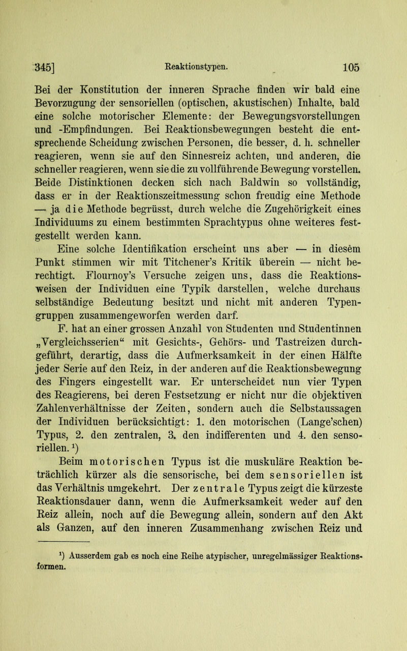 Bei der Konstitution der inneren Sprache finden wir bald eine Bevorzugung der sensoriellen (optischen, akustischen) Inhalte, bald eine solche motorischer Elemente: der Bewegungsvorstellungen und -Empfindungen. Bei Reaktionsbewegungen besteht die ent- sprechende Scheidung zwischen Personen, die besser, d. h. schneller reagieren, wenn sie auf den Sinnesreiz achten, und anderen, die schneller reagieren, wenn sie die zu vollführende Bewegung vorstellen. Beide Distinktionen decken sich nach Baldwin so vollständig, dass er in der Reaktionszeitmessung schon freudig eine Methode — ja die Methode begrüsst, durch welche die Zugehörigkeit eines Individuums zu einem bestimmten Sprachtypus ohne weiteres fest- gestellt werden kann. Eine solche Identifikation erscheint uns aber — in diesem Punkt stimmen wir mit Titchener’s Kritik überein — nicht be- rechtigt. Flournoy’s Versuche zeigen uns, dass die Reaktions- weisen der Individuen eine Typik darstellen, welche durchaus selbständige Bedeutung besitzt und nicht mit anderen Typen- gruppen zusammengeworfen werden darf. F. hat an einer grossen Anzahl von Studenten und Studentinnen „Vergleichsserien“ mit Gesichts-, Gehörs- und Tastreizen durch- geführt, derartig, dass die Aufmerksamkeit in der einen Hälfte jeder Serie auf den Reiz, in der anderen auf die Reaktionsbewegung des Fingers eingestellt war. Er unterscheidet nun vier Typen des Reagierens, bei deren Festsetzung er nicht nur die objektiven Zahlen Verhältnisse der Zeiten, sondern auch die Selbstaussagen der Individuen berücksichtigt: 1. den motorischen (Lange’schen) Typus, 2. den zentralen, 3. den indifferenten und 4. den senso- riellen. x) Beim motorischen Typus ist die muskuläre Reaktion be- trächlich kürzer als die sensorische, bei dem sensoriellen ist das Verhältnis umgekehrt. Der zentrale Typus zeigt die kürzeste Reaktionsdauer dann, wenn die Aufmerksamkeit weder auf den Reiz allein, noch auf die Bewegung allein, sondern auf den Akt als Ganzen, auf den inneren Zusammenhang zwischen Reiz und *) Ausserdem gab es noch eine Reihe atypischer, unregelmässiger Reaktions- formen.
