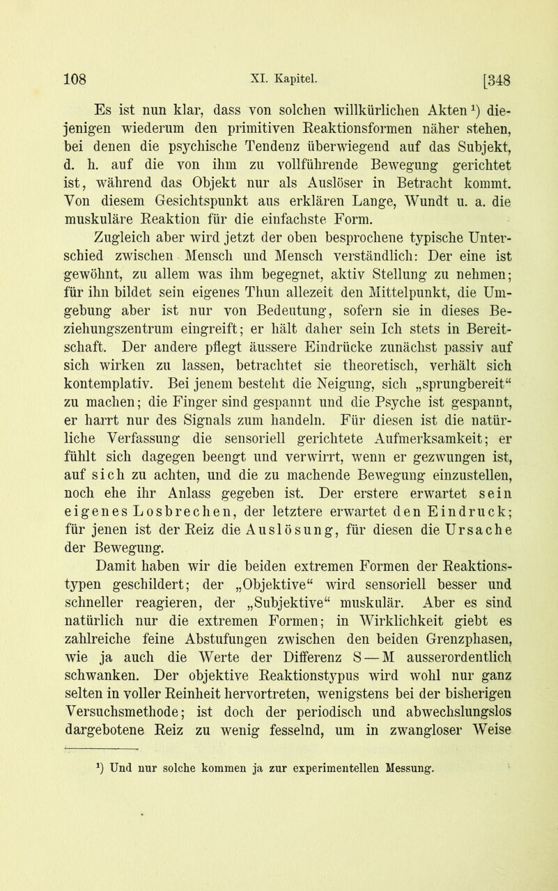 Es ist nun klar, dass von solchen willkürlichen Akten1) die- jenigen wiederum den primitiven Reaktionsformen näher stehen, bei denen die psychische Tendenz überwiegend auf das Subjekt, d. h. auf die von ihm zu vollführende Bewegung gerichtet ist, während das Objekt nur als Auslöser in Betracht kommt. Von diesem Gesichtspunkt aus erklären Lange, Wundt u. a. die muskuläre Keaktion für die einfachste Form. Zugleich aber wird jetzt der oben besprochene typische Unter- schied zwischen Mensch und Mensch verständlich: Der eine ist gewöhnt, zu allem was ihm begegnet, aktiv Stellung zu nehmen; für ihn bildet sein eigenes Thun allezeit den Mittelpunkt, die Um- gebung aber ist nur von Bedeutung, sofern sie in dieses Be- ziehungszentrum eingreift; er hält daher sein Ich stets in Bereit- schaft. Der andere pflegt äussere Eindrücke zunächst passiv auf sich wirken zu lassen, betrachtet sie theoretisch, verhält sich kontemplativ. Bei jenem besteht die Neigung, sich „sprungbereit“ zu machen; die Finger sind gespannt und die Psyche ist gespannt, er harrt nur des Signals zum handeln. Für diesen ist die natür- liche Verfassung die sensoriell gerichtete Aufmerksamkeit; er fühlt sich dagegen beengt und verwirrt, wenn er gezwungen ist, auf sich zu achten, und die zu machende Bewegung einzustellen, noch ehe ihr Anlass gegeben ist. Der erstere erwartet sein eigenes Losbrechen, der letztere erwartet den Eindruck; für jenen ist der Eeiz die Auslösung, für diesen die Ursache der Bewegung. Damit haben wir die beiden extremen Formen der Reaktions- typen geschildert; der „Objektive“ wird sensoriell besser und schneller reagieren, der „Subjektive“ muskulär. Aber es sind natürlich nur die extremen Formen; in Wirklichkeit giebt es zahlreiche feine Abstufungen zwischen den beiden Grenzphasen, wie ja auch die Werte der Differenz S — M ausserordentlich schwanken. Der objektive Reaktionstypus wird wohl nur ganz selten in voller Reinheit hervortreten, wenigstens bei der bisherigen Versuchsmethode; ist doch der periodisch und abwechslungslos dargebotene Reiz zu wenig fesselnd, um in zwangloser Weise *) Und nur solche kommen ja zur experimentellen Messung1.